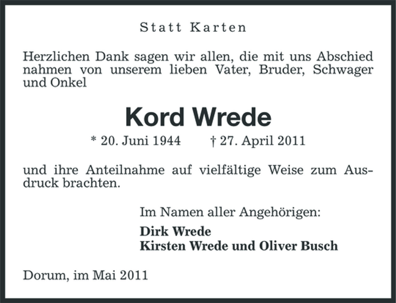<p>Statt Karten Herzlichen Dank sagen wir allen, die mit uns Abschied nahmen von unserem lieben Vater, Bruder, Schwager und Onkel</p><p>Kord Wrede<br />* 20. Juni 1944 † 27. April 2011 und ihre Anteilnahme auf vielfältige Weise zum Ausdruck brachten. Im Namen aller Angehörigen: Dirk Wrede Kirsten Wrede und Oliver Busch Dorum, im Mai 2011</p>