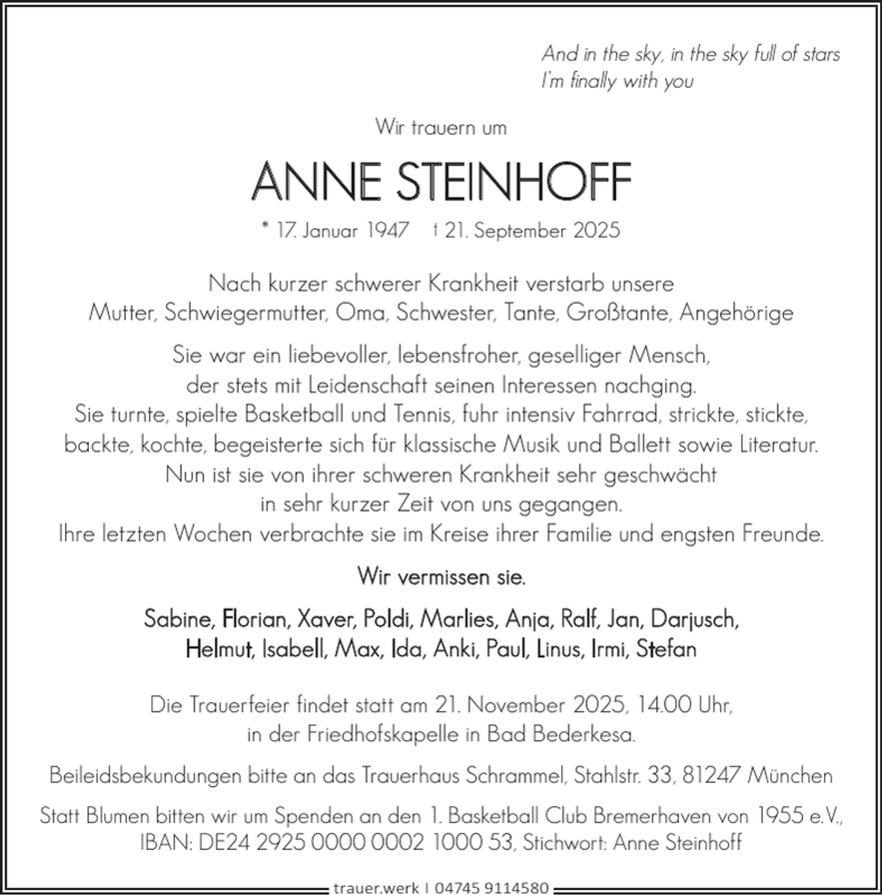 <p>And in the sky, in the sky full of stars<br />I’m finally with you</p><p>Wir trauern um</p><p>ANNE STEINHOFF<br />* 17. Januar 1947</p><p>† 21. September 2025</p><p>Nach kurzer schwerer Krankheit verstarb unsere<br />Mutter, Schwiegermutter, Oma, Schwester, Tante, Großtante, Angehörige<br />Sie war ein liebevoller, lebensfroher, geselliger Mensch,<br />der stets mit Leidenschaft seinen Interessen nachging.<br />Sie turnte, spielte Basketball und Tennis, fuhr intensiv Fahrrad, strickte, stickte,<br />backte, kochte, begeisterte sich für klassische Musik und Ballett sowie Literatur.<br />Nun ist sie von ihrer schweren Krankheit sehr geschwächt<br />in sehr kurzer Zeit von uns gegangen.<br />Ihre letzten Wochen verbrachte sie im Kreise ihrer Familie und engsten Freunde.<br />Wir vermissen sie.<br />Sabine, Florian, Xaver, Poldi, Marlies, Anja, Ralf, Jan, Darjusch,<br />Helmut, Isabell, Max, Ida, Anki, Paul, Linus, Irmi, Stefan<br />Die Trauerfeier findet statt am 21. November 2025, 14.00 Uhr,<br />in der Friedhofskapelle in Bad Bederkesa.<br />Beileidsbekundungen bitte an das Trauerhaus Schrammel, Stahlstr. 33, 81247 München<br />Statt Blumen bitten wir um Spenden an den 1. Basketball Club Bremerhaven von 1955 e.V.,<br />IBAN: DE24 2925 02 1000 53, Stichwort: Anne Steinhoff<br />trauer.werk | 04745 9114580</p>