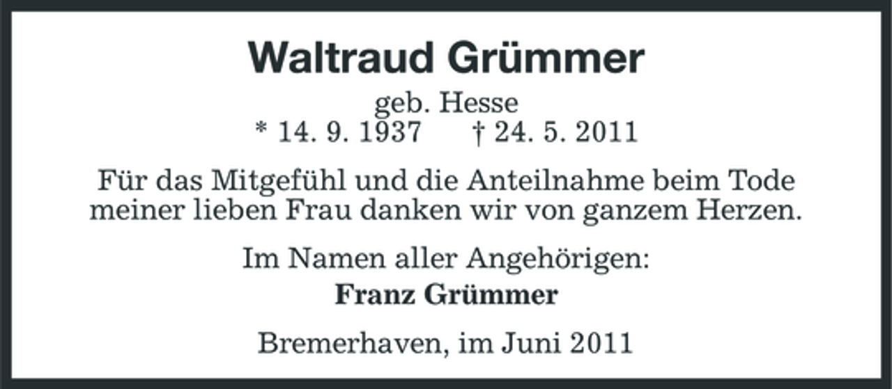 <p>Waltraud Grümmer<br />geb. Hesse * 14. 9. 1937 † 24. 5. 2011 Für das Mitgefühl und die Anteilnahme beim Tode meiner lieben Frau danken wir von ganzem Herzen. Im Namen aller Angehörigen: Franz Grümmer Bremerhaven, im Juni 2011</p>
