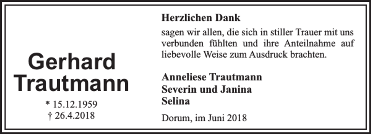 <p>Herzlichen Dank</p><p>Gerhard<br />Trautmann<br />* 15.12.1959<br />† 26.4.2018</p><p>sagen wir allen, die sich in stiller Trauer mit uns<br />verbunden fühlten und ihre Anteilnahme auf<br />liebevolle Weise zum Ausdruck brachten.</p><p>Anneliese Trautmann<br />Severin und Janina<br />Selina<br />Dorum, im Juni 2018</p>