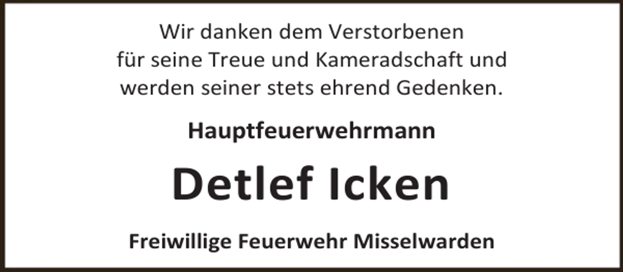 <p>Wir danken dem Verstorbenen<br />für seine Treue und Kameradschaft und<br />werden seiner stets ehrend Gedenken.</p><p>Hauptfeuerwehrmann</p><p>Detlef Icken<br />Freiwillige Feuerwehr Misselwarden</p>