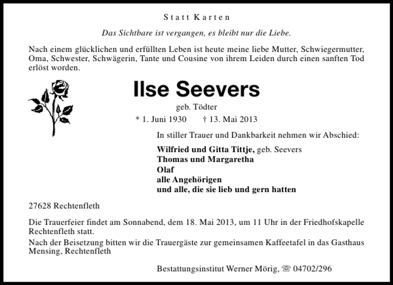 <p>Statt Karten<br />Das Sichtbare ist vergangen, es bleibt nur die Liebe.<br />Nach einem glücklichen und erfüllten Leben ist heute meine liebe Mutter, Schwiegermutter,<br />Oma, Schwester, Schwägerin, Tante und Cousine von ihrem Leiden durch einen sanften Tod<br />erlöst worden.</p><p>Ilse Seevers<br />geb. Tödter<br />* 1. Juni 1930<br />† 13. Mai 2013</p><p>In stiller Trauer und Dankbarkeit nehmen wir Abschied:<br />Wilfried und Gitta Tittje, geb. Seevers<br />Thomas und Margaretha<br />Olaf<br />alle Angehörigen<br />und alle, die sie lieb und gern hatten<br />27628 Rechtenfleth<br />Die Trauerfeier findet am Sonnabend, dem 18. Mai 2013, um 11 Uhr in der Friedhofskapelle<br />Rechtenfleth statt.<br />Nach der Beisetzung bitten wir die Trauergäste zur gemeinsamen Kaffeetafel in das Gasthaus<br />Mensing, Rechtenfleth<br />Bestattungsinstitut Werner Mörig, s 04702/296</p>