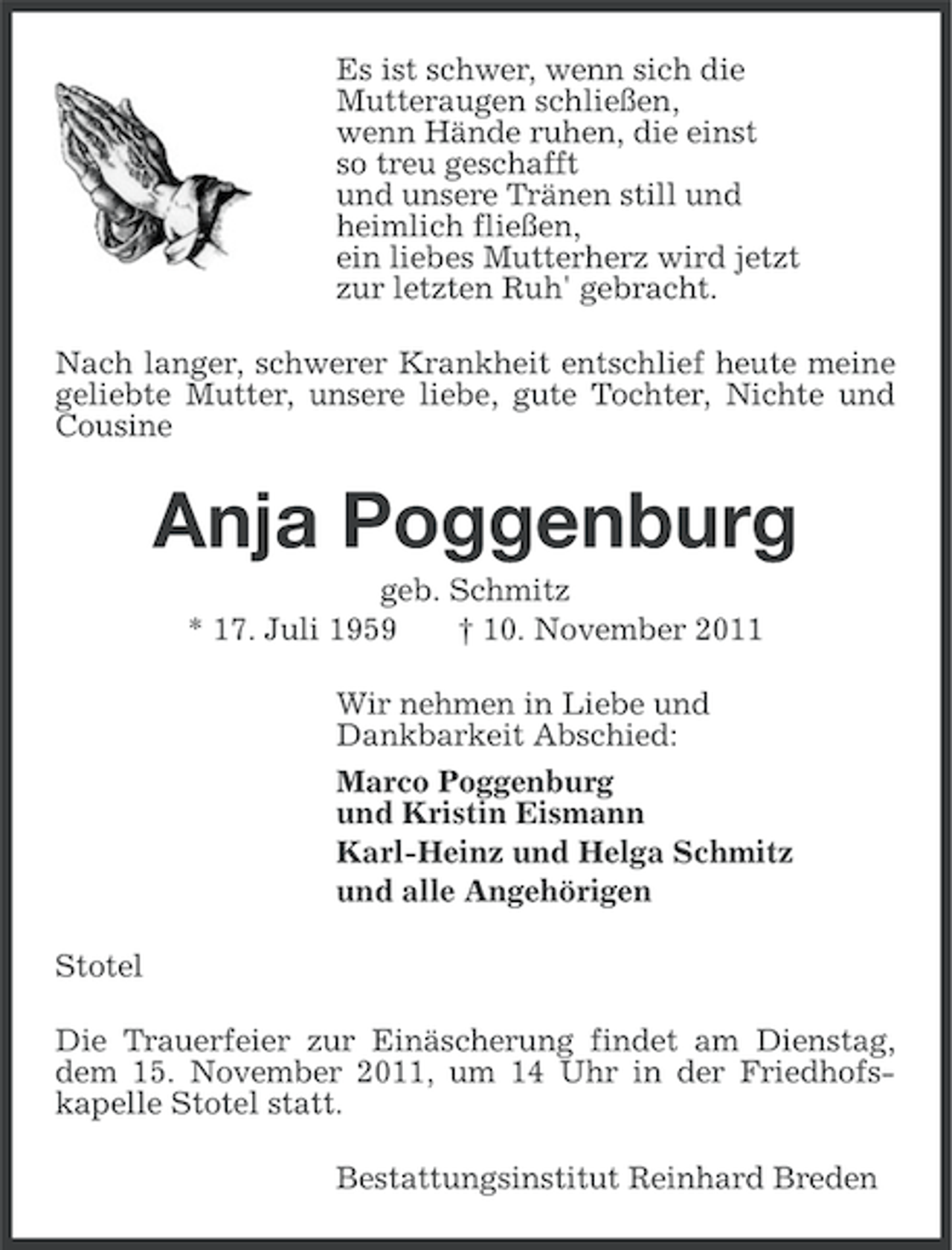 <p>Es ist schwer, wenn sich die<br />Mutteraugen schließen,<br />wenn Hände ruhen, die einst<br />so treu geschafft<br />und unsere Tränen still und<br />heimlich fließen,<br />ein liebes Mutterherz wird jetzt<br />zur letzten Ruh' gebracht.<br />Nach langer, schwerer Krankheit entschlief heute meine<br />geliebte Mutter, unsere liebe, gute Tochter, Nichte und<br />Cousine</p><p>Anja Poggenburg<br />geb. Schmitz<br />* 17. Juli 1959<br />† 10. November 2011<br />Wir nehmen in Liebe und<br />Dankbarkeit Abschied:<br />Marco Poggenburg<br />und Kristin Eismann<br />Karl-Heinz und Helga Schmitz<br />und alle Angehörigen<br />Stotel<br />Die Trauerfeier zur Einäscherung findet am Dienstag,<br />dem 15. November 2011, um 14 Uhr in der Friedhofskapelle Stotel statt.<br />Bestattungsinstitut Reinhard Breden</p>