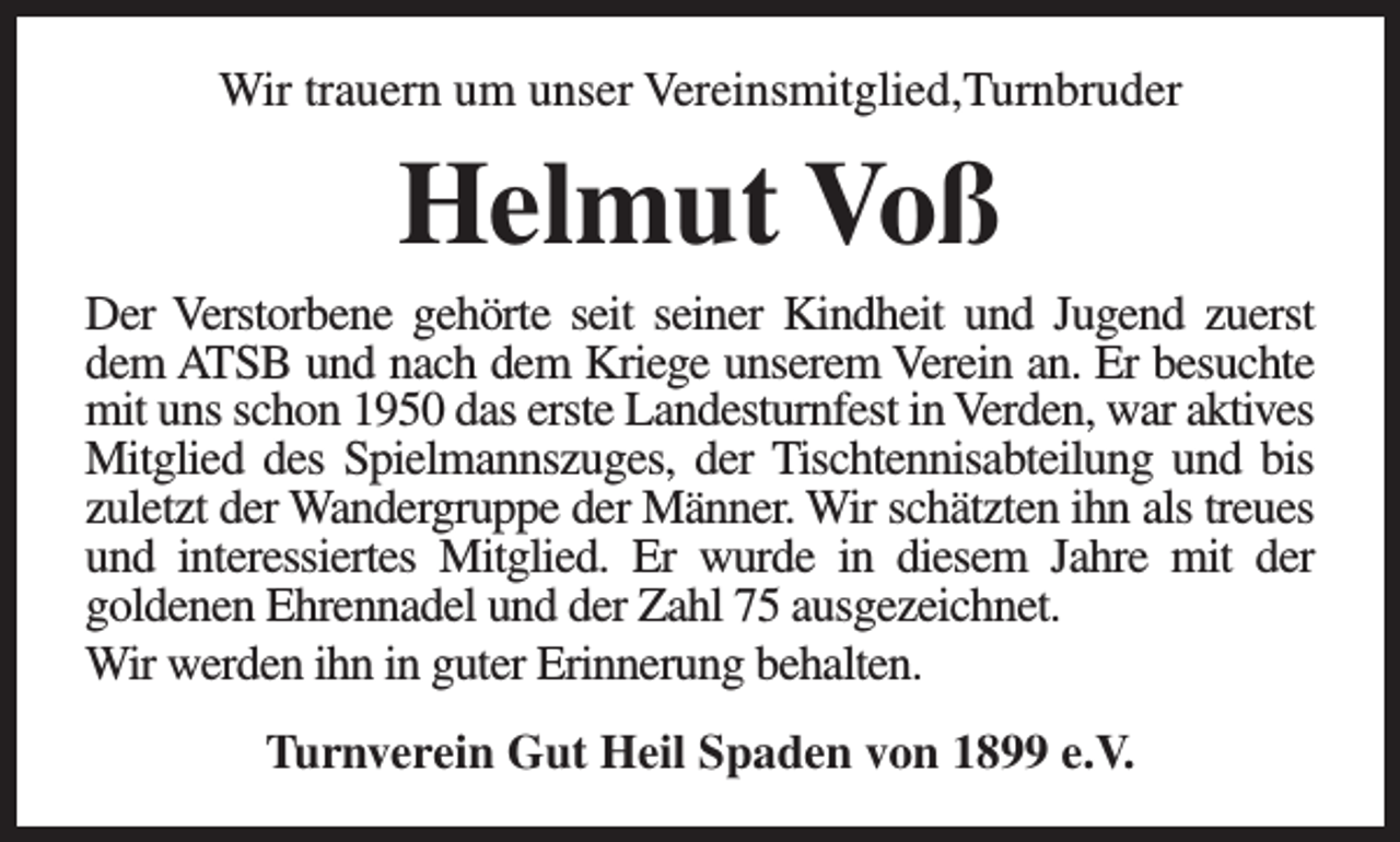 <p>Wir trauern um unser Vereinsmitglied,Turnbruder</p><p>Helmut Voß</p><p>Der Verstorbene gehörte seit seiner Kindheit und Jugend zuerst<br />dem ATSB und nach dem Kriege unserem Verein an. Er besuchte<br />mit uns schon 1950 das erste Landesturnfest in Verden, war aktives<br />Mitglied des Spielmannszuges, der Tischtennisabteilung und bis<br />zuletzt der Wandergruppe der Männer. Wir schätzten ihn als treues<br />und interessiertes Mitglied. Er wurde in diesem Jahre mit der<br />goldenen Ehrennadel und der Zahl 75 ausgezeichnet.<br />Wir werden ihn in guter Erinnerung behalten.<br />Turnverein Gut Heil Spaden von 1899 e.V.</p>