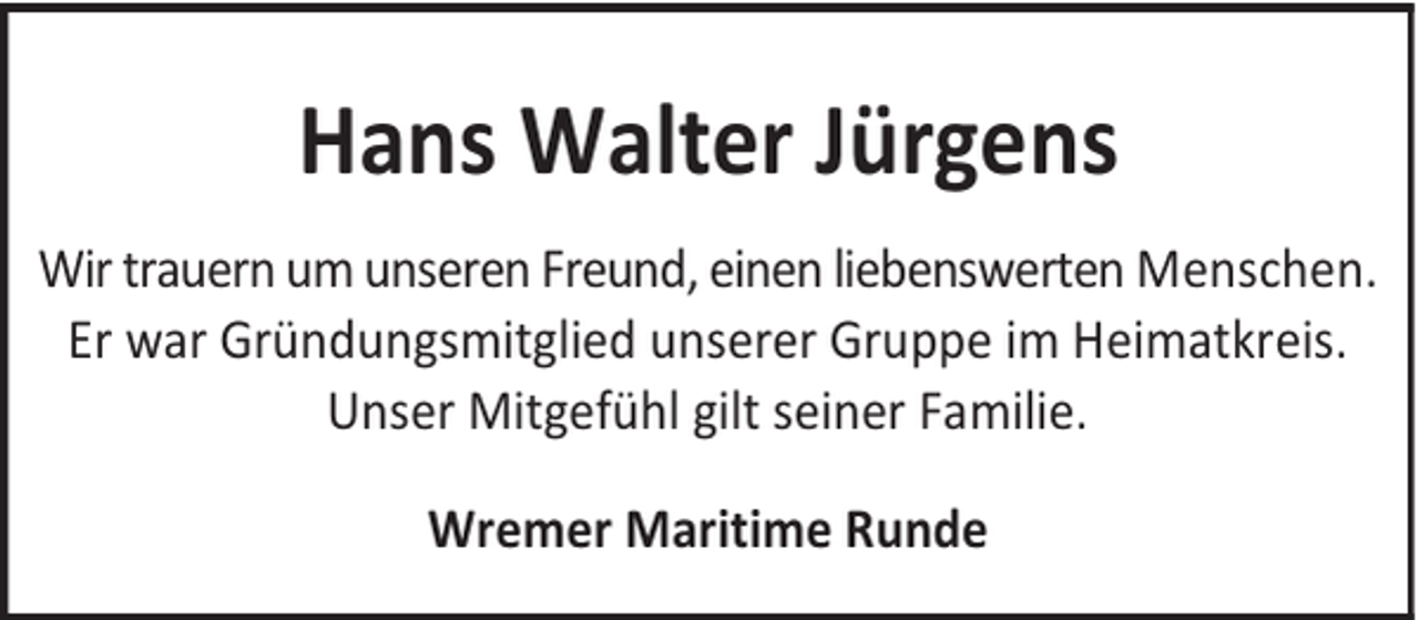<p>Hans Walter Jürgens<br />Wir trauern um unseren Freund, einen liebenswerten Menschen.<br />Er war Gründungsmitglied unserer Gruppe im Heimatkreis.<br />Unser Mitgefühl gilt seiner Familie.<br />Wremer Maritime Runde</p>