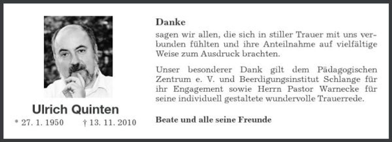 <p>Danke<br />sagen wir allen, die sich in stiller Trauer mit uns verbunden fühlten und ihre Anteilnahme auf vielfältige Weise zum Ausdruck brachten. Unser besonderer Dank gilt dem Pädagogischen Zentrum e. V. und Beerdigungsinstitut Schlange für ihr Engagement sowie Herrn Pastor Warnecke für seine individuell gestaltete wundervolle Trauerrede.</p><p>Ulrich Quinten<br />* 27. 1. 1950 † 13. 11. 2010 Beate und alle seine Freunde</p>