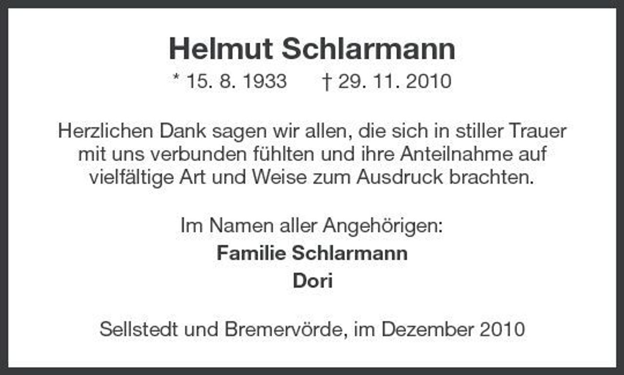 <p>Helmut Schlarmann<br />* 15. 8. 1933 † 29. 11. 2010 Herzlichen Dank sagen wir allen, die sich in stiller Trauer mit uns verbunden fühlten und ihre Anteilnahme auf vielfältige Art und Weise zum Ausdruck brachten. Im Namen aller Angehörigen: Familie Schlarmann Dori Sellstedt und Bremervörde, im Dezember 2010</p>