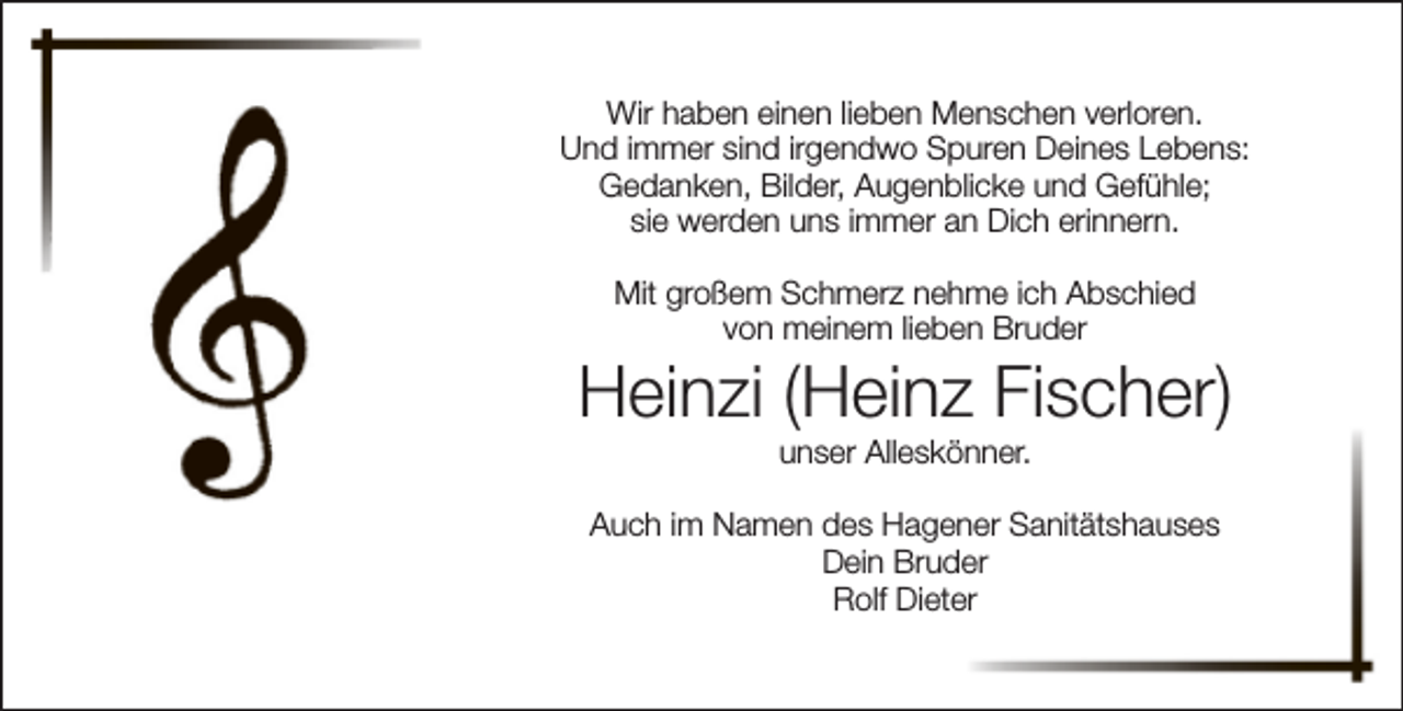 <p>Wir haben einen lieben Menschen verloren.<br />Und immer sind irgendwo Spuren Deines Lebens:<br />Gedanken, Bilder, Augenblicke und Gefühle;<br />sie werden uns immer an Dich erinnern.<br />Mit großem Schmerz nehme ich Abschied<br />von meinem lieben Bruder</p><p>Heinzi (Heinz Fischer)<br />unser Alleskönner.</p><p>Auch im Namen des Hagener Sanitätshauses<br />Dein Bruder<br />Rolf Dieter</p>