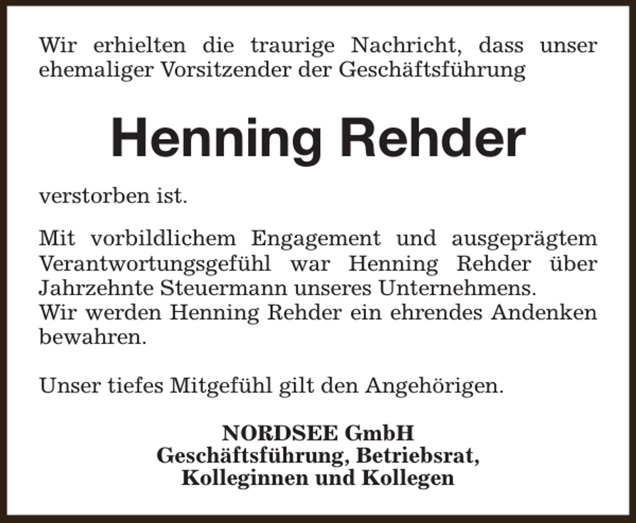 <p>Wir erhielten die traurige Nachricht, dass unser<br />ehemaliger Vorsitzender der Geschäftsführung</p><p>Henning Rehder<br />verstorben ist.<br />Mit vorbildlichem Engagement und ausgeprägtem<br />Verantwortungsgefühl war Henning Rehder über<br />Jahrzehnte Steuermann unseres Unternehmens.<br />Wir werden Henning Rehder ein ehrendes Andenken<br />bewahren.<br />Unser tiefes Mitgefühl gilt den Angehörigen.<br />NORDSEE GmbH<br />Geschäftsführung, Betriebsrat,<br />Kolleginnen und Kollegen</p>