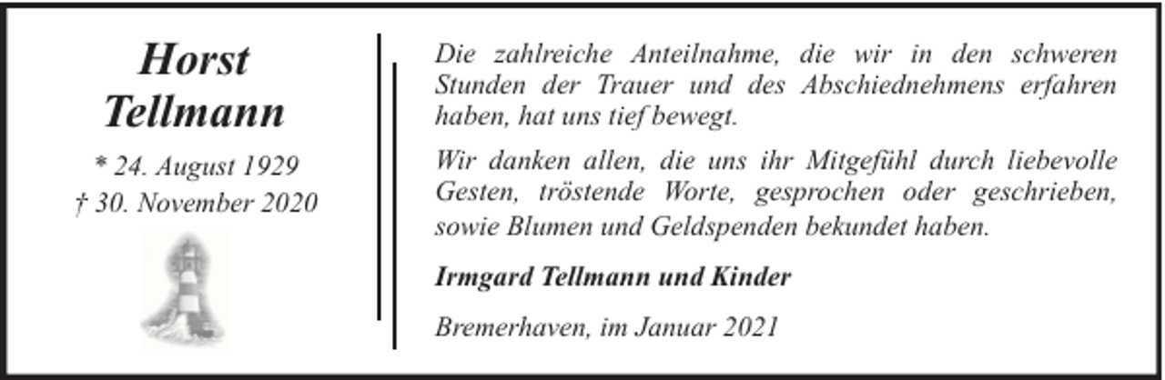 <p>Horst<br />Tellmann<br />* 24. August 1929<br />† 30. November 2020</p><p>Die zahlreiche Anteilnahme, die wir in den schweren<br />Stunden der Trauer und des Abschiednehmens erfahren<br />haben, hat uns tief bewegt.<br />Wir danken allen, die uns ihr Mitgefühl durch liebevolle<br />Gesten, tröstende Worte, gesprochen oder geschrieben,<br />sowie Blumen und Geldspenden bekundet haben.<br />Irmgard Tellmann und Kinder<br />Bremerhaven, im Januar 2021</p>