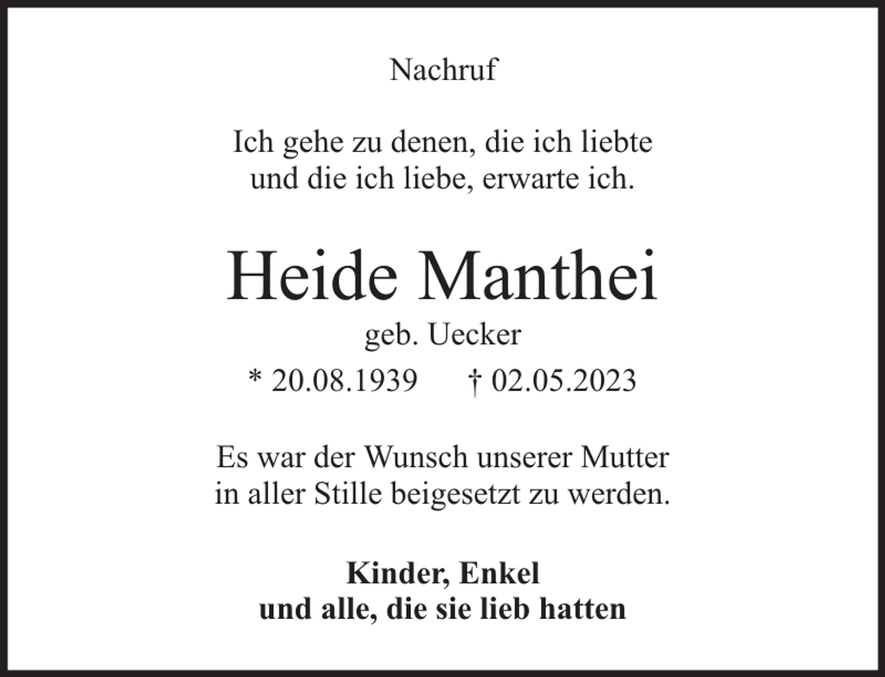<p>Nachruf<br />Ich gehe zu denen, die ich liebte<br />und die ich liebe, erwarte ich.</p><p>Heide Manthei<br />geb. Uecker<br />* 20.08.1939 † 02.05.2023</p><p>Es war der Wunsch unserer Mutter<br />in aller Stille beigesetzt zu werden.<br />Kinder, Enkel<br />und alle, die sie lieb hatten</p>