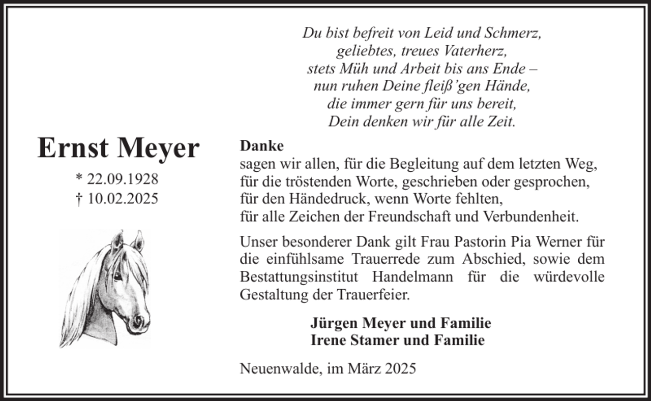 <p>Du bist befreit von Leid und Schmerz,<br />geliebtes, treues Vaterherz,<br />stets Müh und Arbeit bis ans Ende –<br />nun ruhen Deine fleiß’gen Hände,<br />die immer gern für uns bereit,<br />Dein denken wir für alle Zeit.</p><p>Ernst Meyer<br />* 22.09.1928<br />† 10.02.2025</p><p>Danke<br />sagen wir allen, für die Begleitung auf dem letzten Weg,<br />für die tröstenden Worte, geschrieben oder gesprochen,<br />für den Händedruck, wenn Worte fehlten,<br />für alle Zeichen der Freundschaft und Verbundenheit.<br />Unser besonderer Dank gilt Frau Pastorin Pia Werner für<br />die einfühlsame Trauerrede zum Abschied, sowie dem<br />Bestattungsinstitut Handelmann für die würdevolle<br />Gestaltung der Trauerfeier.<br />Jürgen Meyer und Familie<br />Irene Stamer und Familie<br />Neuenwalde, im März 2025</p>