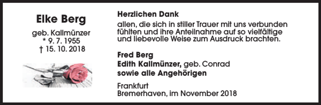 <p>Elke Berg<br />geb. Kallmünzer<br />* 9. 7. 1955<br />† 15. 10. 2018</p><p>Herzlichen Dank<br />allen, die sich in stiller Trauer mit uns verbunden<br />fühlten und ihre Anteilnahme auf so vielfältige<br />und liebevolle Weise zum Ausdruck brachten.<br />Fred Berg<br />Edith Kallmünzer, geb. Conrad<br />sowie alle Angehörigen<br />Frankfurt<br />Bremerhaven, im November 2018</p>