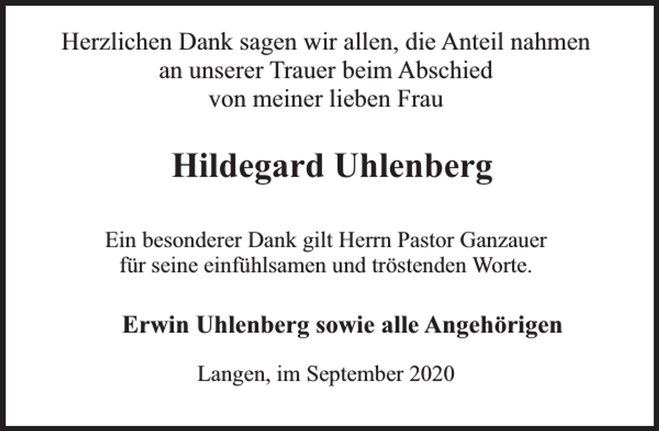 <p>Herzlichen Dank sagen wir allen, die Anteil nahmen<br />an unserer Trauer beim Abschied<br />von meiner lieben Frau</p><p>Hildegard Uhlenberg<br />Ein besonderer Dank gilt Herrn Pastor Ganzauer<br />für seine einfühlsamen und tröstenden Worte.</p><p>Erwin Uhlenberg sowie alle Angehörigen<br />Langen, im September 2020</p>