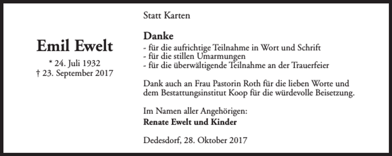 <p>Statt Karten</p><p>Emil Ewelt<br />* 24. Juli 1932<br />† 23. September 2017</p><p>Danke</p><p>- für die aufrichtige Teilnahme in Wort und Schrift<br />- für die stillen Umarmungen<br />- für die überwältigende Teilnahme an der Trauerfeier<br />Dank auch an Frau Pastorin Roth für die lieben Worte und<br />dem Bestattungsinstitut Koop für die würdevolle Beisetzung.<br />Im Namen aller Angehörigen:<br />Renate Ewelt und Kinder<br />Dedesdorf, 28. Oktober 2017</p>