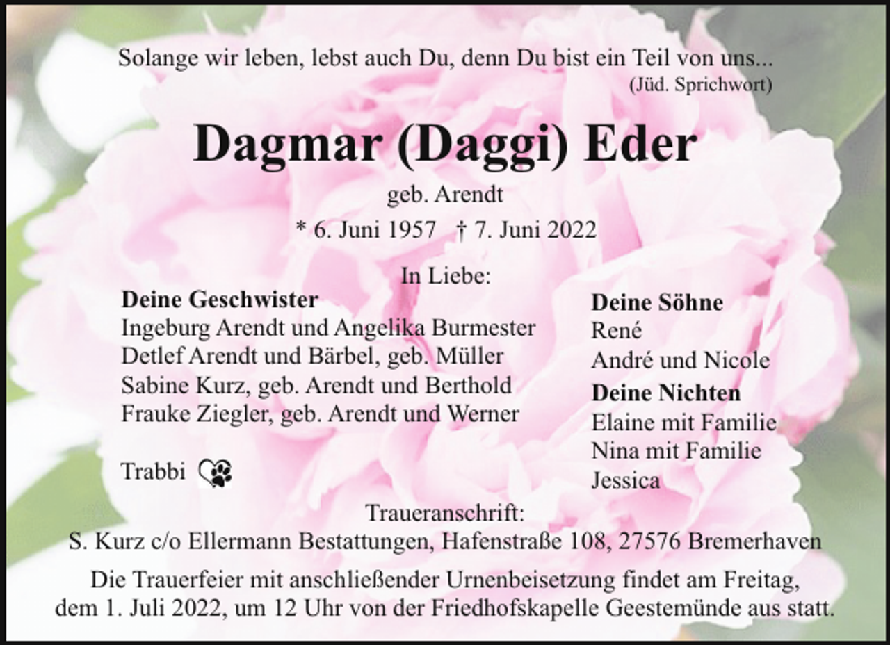 <p>Solange wir leben, lebst auch Du, denn Du bist ein Teil von uns...<br />(Jüd. Sprichwort)</p><p>Dagmar (Daggi) Eder<br />geb. Arendt<br />* 6. Juni 1957 † 7. Juni 2022</p><p>In Liebe:<br />Deine Geschwister<br />Ingeburg Arendt und Angelika Burmester<br />Detlef Arendt und Bärbel, geb. Müller<br />Sabine Kurz, geb. Arendt und Berthold<br />Frauke Ziegler, geb. Arendt und Werner<br />Trabbi</p><p>Deine Söhne<br />René<br />André und Nicole<br />Deine Nichten<br />Elaine mit Familie<br />Nina mit Familie<br />Jessica</p><p>Traueranschrift:<br />S. Kurz c/o Ellermann Bestattungen, Hafenstraße 108, 27576 Bremerhaven<br />Die Trauerfeier mit anschließender Urnenbeisetzung findet am Freitag,<br />dem 1. Juli 2022, um 12 Uhr von der Friedhofskapelle Geestemünde aus statt.</p>