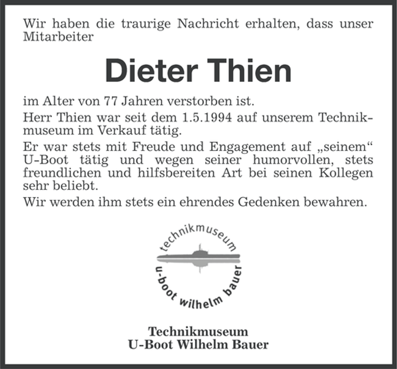 <p>Wir haben die traurige Nachricht erhalten, dass unser<br />Mitarbeiter</p><p>Dieter Thien<br />im Alter von 77 Jahren verstorben ist.<br />Herr Thien war seit dem 1.5.1994 auf unserem Technikmuseum im Verkauf tätig.<br />Er war stets mit Freude und Engagement auf „seinem“<br />U-Boot tätig und wegen seiner humorvollen, stets<br />freundlichen und hilfsbereiten Art bei seinen Kollegen<br />sehr beliebt.<br />Wir werden ihm stets ein ehrendes Gedenken bewahren.</p><p>Technikmuseum<br />U-Boot Wilhelm Bauer</p>
