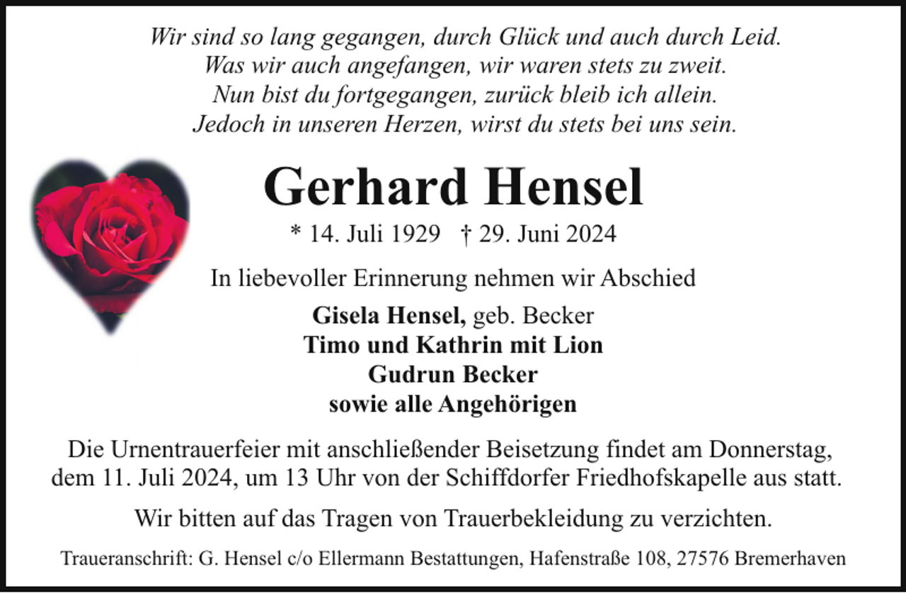 <p>Wir sind so lang gegangen, durch Glück und auch durch Leid.<br />Was wir auch angefangen, wir waren stets zu zweit.<br />Nun bist du fortgegangen, zurück bleib ich allein.<br />Jedoch in unseren Herzen, wirst du stets bei uns sein.</p><p>Gerhard Hensel<br />* 14. Juli 1929 † 29. Juni 2024</p><p>In liebevoller Erinnerung nehmen wir Abschied<br />Gisela Hensel, geb. Becker<br />Timo und Kathrin mit Lion<br />Gudrun Becker<br />sowie alle Angehörigen<br />Die Urnentrauerfeier mit anschließender Beisetzung findet am Donnerstag,<br />dem 11. Juli 2024, um 13 Uhr von der Schiffdorfer Friedhofskapelle aus statt.<br />Wir bitten auf das Tragen von Trauerbekleidung zu verzichten.<br />Traueranschrift: G. Hensel c/o Ellermann Bestattungen, Hafenstraße 108, 27576 Bremerhaven</p>