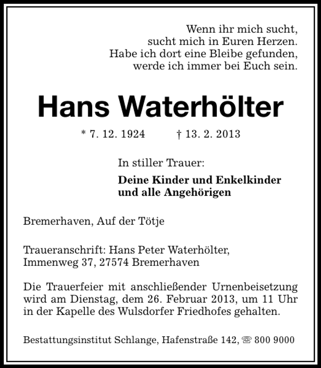 <p>Wenn ihr mich sucht,<br />sucht mich in Euren Herzen.<br />Habe ich dort eine Bleibe gefunden,<br />werde ich immer bei Euch sein.</p><p>Hans Waterhölter<br />* 7. 12. 1924</p><p>† 13. 2. 2013</p><p>In stiller Trauer:<br />Deine Kinder und Enkelkinder<br />und alle Angehörigen<br />Bremerhaven, Auf der Tötje<br />Traueranschrift: Hans Peter Waterhölter,<br />Immenweg 37, 27574 Bremerhaven<br />Die Trauerfeier mit anschließender Urnenbeisetzung<br />wird am Dienstag, dem 26. Februar 2013, um 11 Uhr<br />in der Kapelle des Wulsdorfer Friedhofes gehalten.<br />Bestattungsinstitut Schlange, Hafenstraße 142, s 800 9000</p>