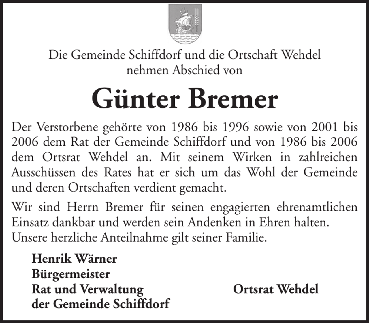 <p>Die Gemeinde Schiffdorf und die Ortschaft Wehdel<br />nehmen Abschied von</p><p>Günter Bremer<br />Der Verstorbene gehörte von 1986 bis 1996 sowie von 2001 bis<br />2006 dem Rat der Gemeinde Schiffdorf und von 1986 bis 2006<br />dem Ortsrat Wehdel an. Mit seinem Wirken in zahlreichen<br />Ausschüssen des Rates hat er sich um das Wohl der Gemeinde<br />und deren Ortschaften verdient gemacht.<br />Wir sind Herrn Bremer für seinen engagierten ehrenamtlichen<br />Einsatz dankbar und werden sein Andenken in Ehren halten.<br />Unsere herzliche Anteilnahme gilt seiner Familie.<br />Henrik Wärner<br />Bürgermeister<br />Rat und Verwaltung<br />der Gemeinde Schiffdorf</p><p>Ortsrat Wehdel</p>
