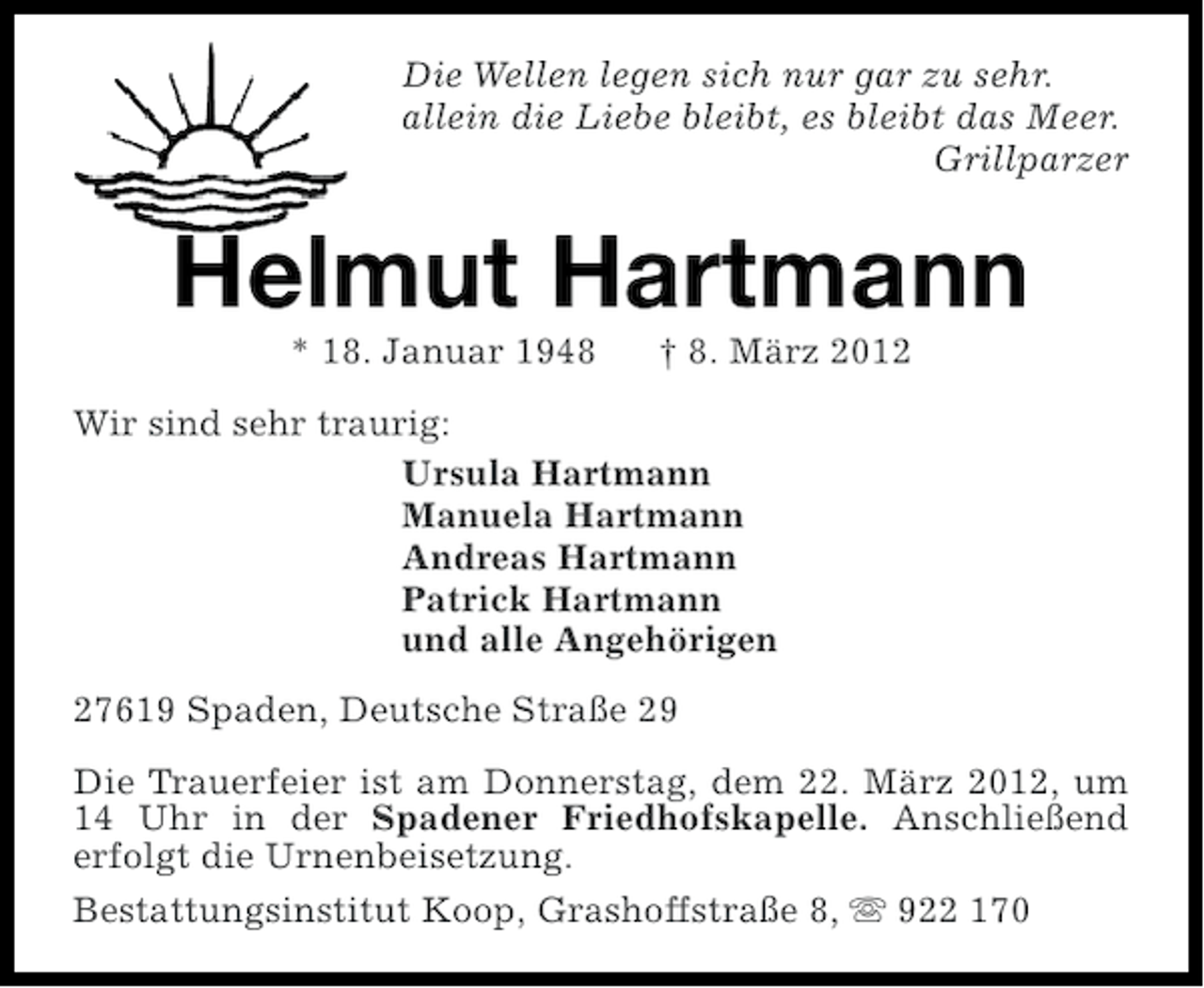 <p>Die Wellen legen sich nur gar zu sehr.<br />allein die Liebe bleibt, es bleibt das Meer.<br />Grillparzer</p><p>Helmut Hartmann<br />* 18. Januar 1948</p><p>† 8. März 2012</p><p>Wir sind sehr traurig:<br />Ursula Hartmann<br />Manuela Hartmann<br />Andreas Hartmann<br />Patrick Hartmann<br />und alle Angehörigen<br />27619 Spaden, Deutsche Straße 29<br />Die Trauerfeier ist am Donnerstag, dem 22. März 2012, um<br />14 Uhr in der Spadener Friedhofskapelle. Anschließend<br />erfolgt die Urnenbeisetzung.<br />Bestattungsinstitut Koop, Grashoffstraße 8, s 922 170</p>