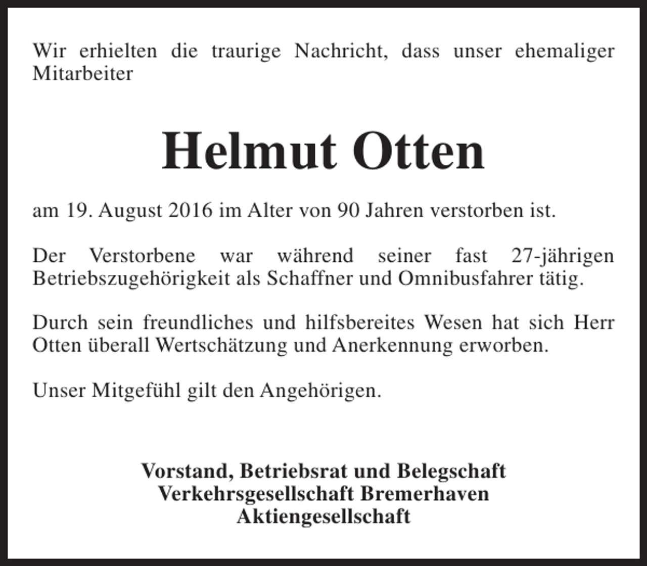 <p>Wir erhielten die traurige Nachricht, dass unser ehemaliger<br />Mitarbeiter</p><p>Helmut Otten<br />am 19. August 2016 im Alter von 90 Jahren verstorben ist.<br />Der Verstorbene war während seiner fast 27-jährigen<br />Betriebszugehörigkeit als Schaffner und Omnibusfahrer tätig.<br />Durch sein freundliches und hilfsbereites Wesen hat sich Herr<br />Otten überall Wertschätzung und Anerkennung erworben.<br />Unser Mitgefühl gilt den Angehörigen.<br />Vorstand, Betriebsrat und Belegschaft<br />Verkehrsgesellschaft Bremerhaven<br />Aktiengesellschaft</p>