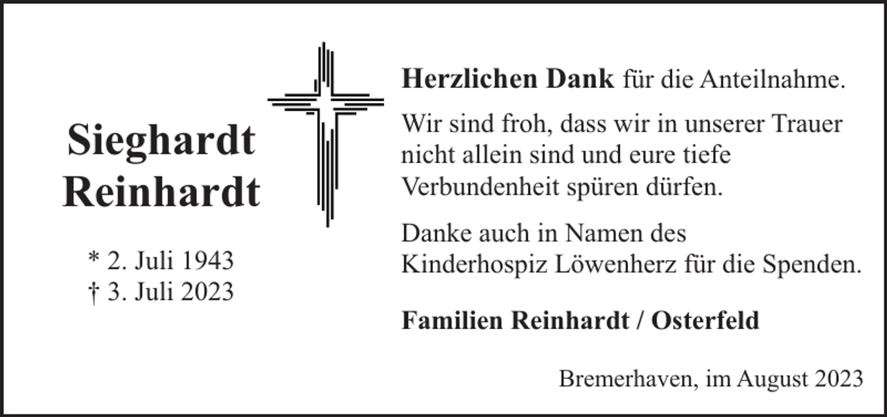 <p>Herzlichen Dank für die Anteilnahme.</p><p>Sieghardt<br />Reinhardt<br />* 2. Juli 1943<br />† 3. Juli 2023</p><p>Wir sind froh, dass wir in unserer Trauer<br />nicht allein sind und eure tiefe<br />Verbundenheit spüren dürfen.<br />Danke auch in Namen des<br />Kinderhospiz Löwenherz für die Spenden.<br />Familien Reinhardt / Osterfeld<br />Bremerhaven, im August 2023</p>