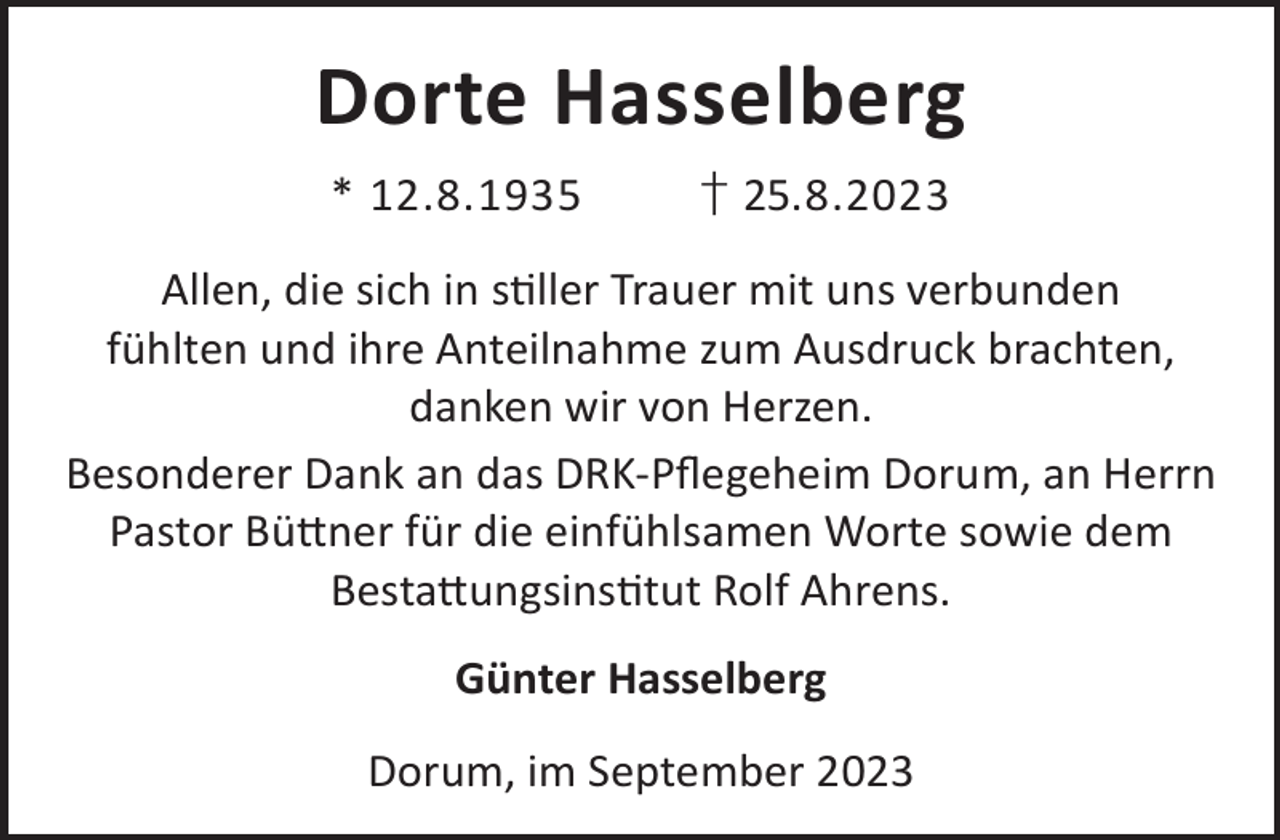<p>Dorte Hasselberg<br />* 12.8.1935</p><p>† 25.8.2023</p><p>Allen, die sich in sller Trauer mit uns verbunden<br />fühlten und ihre Anteilnahme zum Ausdruck brachten,<br />danken wir von Herzen.<br />Besonderer Dank an das DRK-Pﬂegeheim Dorum, an Herrn<br />Pastor Bü©ner für die einfühlsamen Worte sowie dem<br />Besta©ungsinstut Rolf Ahrens.<br />Günter Hasselberg<br />Dorum, im September 2023</p>