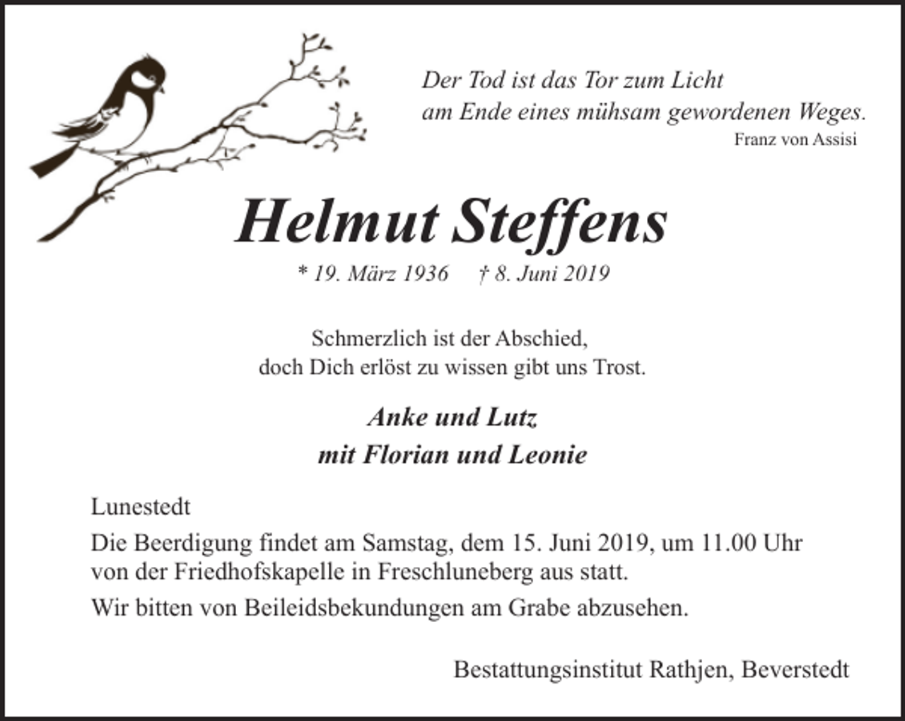 <p>Der Tod ist das Tor zum Licht<br />am Ende eines mühsam gewordenen Weges.<br />Franz von Assisi</p><p>Helmut Steffens<br />* 19. März 1936</p><p>† 8. Juni 2019</p><p>Schmerzlich ist der Abschied,<br />doch Dich erlöst zu wissen gibt uns Trost.</p><p>Anke und Lutz<br />mit Florian und Leonie<br />Lunestedt<br />Die Beerdigung findet am Samstag, dem 15. Juni 2019, um 11.00 Uhr<br />von der Friedhofskapelle in Freschluneberg aus statt.<br />Wir bitten von Beileidsbekundungen am Grabe abzusehen.<br />Bestattungsinstitut Rathjen, Beverstedt</p>