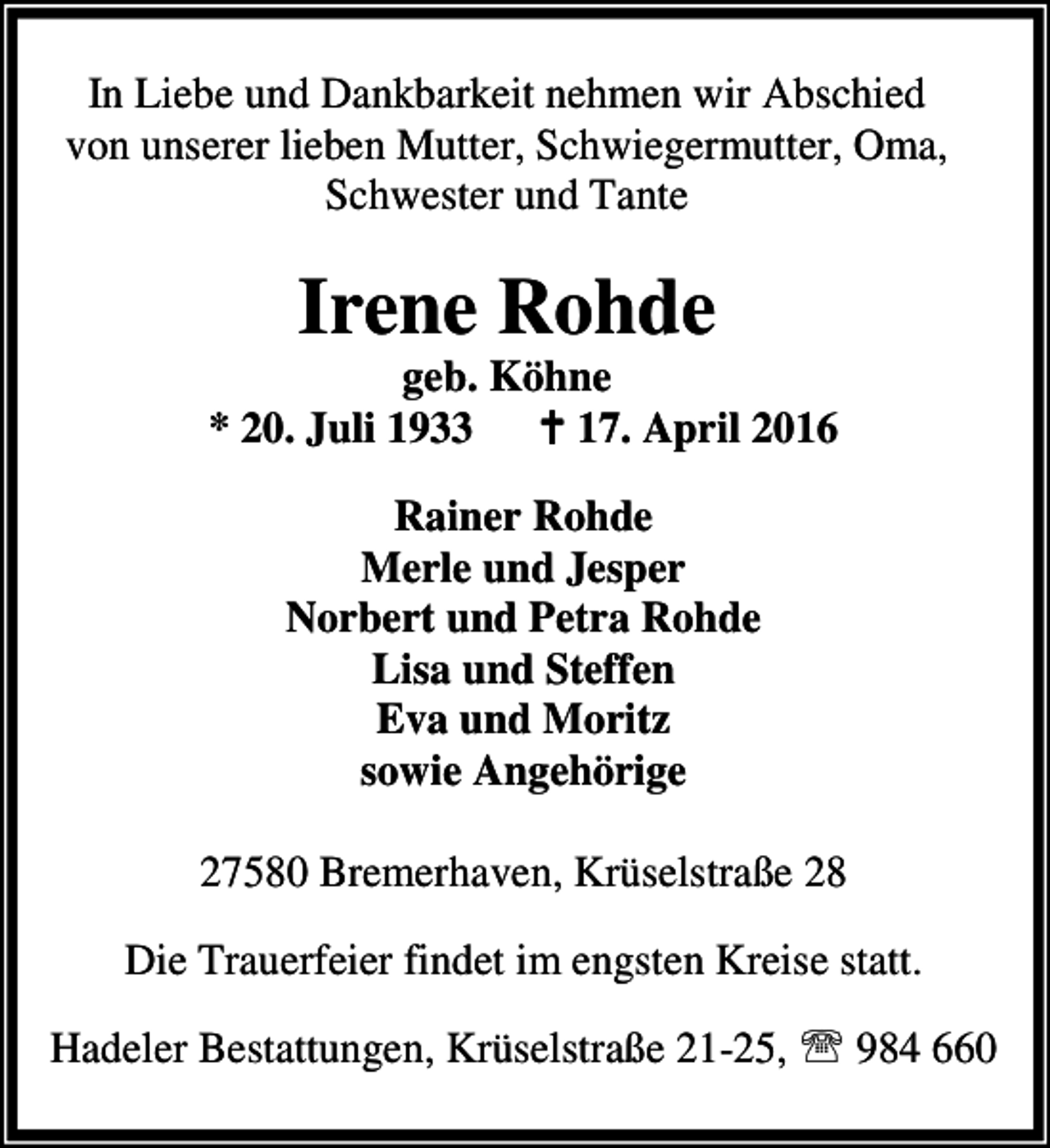 <p>In Liebe und Dankbarkeit nehmen wir Abschied<br />von unserer lieben Mutter, Schwiegermutter, Oma,<br />Schwester und Tante</p><p>Irene Rohde</p><p>geb. Köhne<br />* 20. Juli 1933 B 17. April 2016<br />Rainer Rohde<br />Merle und Jesper<br />Norbert und Petra Rohde<br />Lisa und Steffen<br />Eva und Moritz<br />sowie Angehörige<br />27580 Bremerhaven, Krüselstraße 28<br />Die Trauerfeier findet im engsten Kreise statt.<br />Hadeler Bestattungen, Krüselstraße 21-25, ℡ 984 660</p>