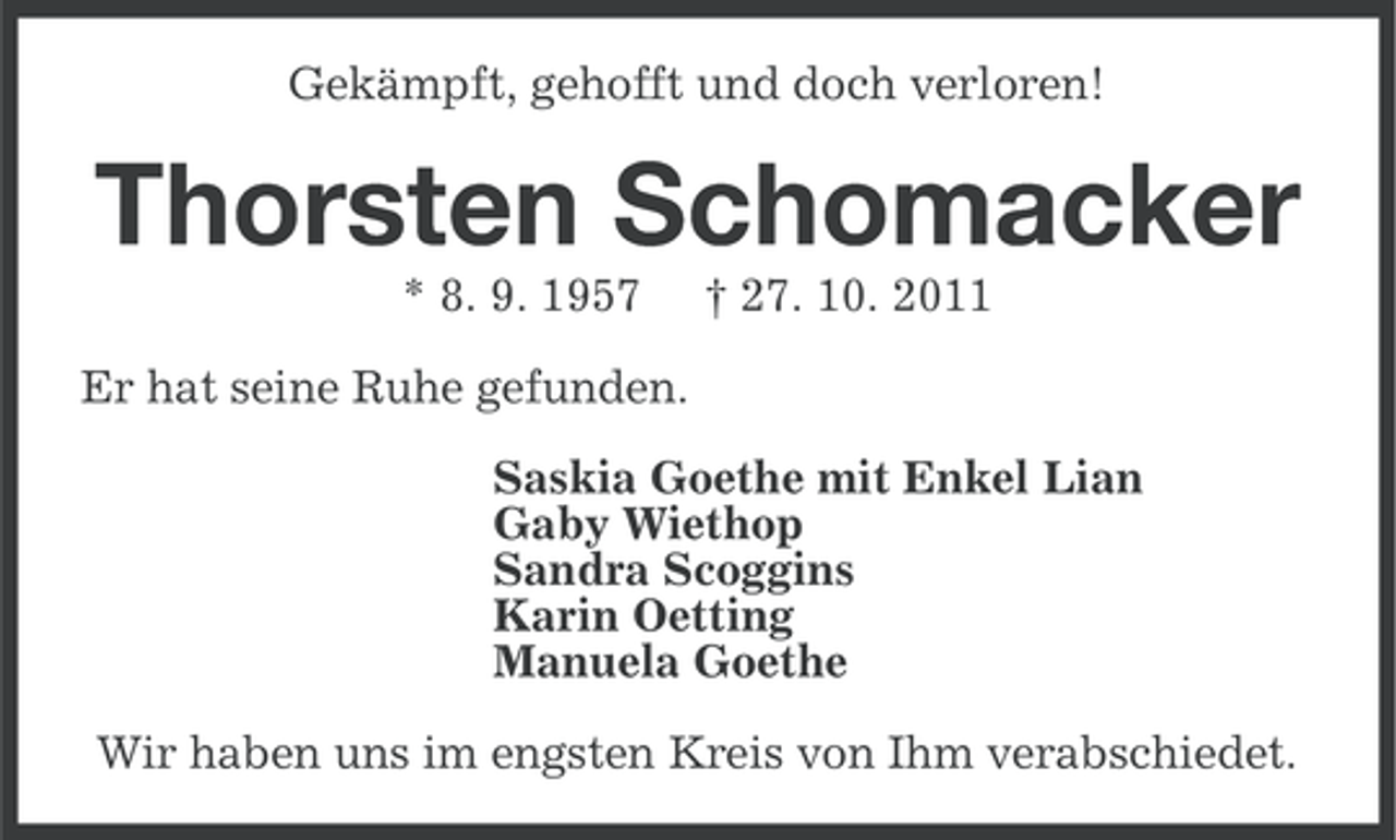 <p>Gekämpft, gehofft und doch verloren!</p><p>Thorsten Schomacker<br />* 8. 9. 1957</p><p>† 27. 10. 2011</p><p>Er hat seine Ruhe gefunden.<br />Saskia Goethe mit Enkel Lian<br />Gaby Wiethop<br />Sandra Scoggins<br />Karin Oetting<br />Manuela Goethe<br />Wir haben uns im engsten Kreis von Ihm verabschiedet.</p>