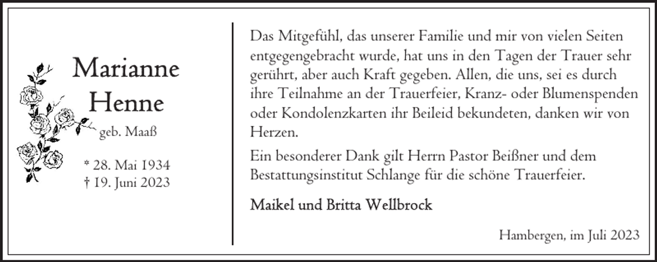 <p>geb. Maaß<br />* 28. Mai 1934<br />† 19. Juni 2023</p><p>Das Mitgefühl, das unserer Familie und mir von vielen Seiten<br />entgegengebracht wurde, hat uns in den Tagen der Trauer sehr<br />gerührt, aber auch Kraft gegeben. Allen, die uns, sei es durch<br />ihre Teilnahme an der Trauerfeier, Kranz- oder Blumenspenden<br />oder Kondolenzkarten ihr Beileid bekundeten, danken wir von<br />Herzen.<br />Ein besonderer Dank gilt Herrn Pastor Beißner und dem<br />Bestattungsinstitut Schlange für die schöne Trauerfeier.<br />Hambergen, im Juli 2023</p>