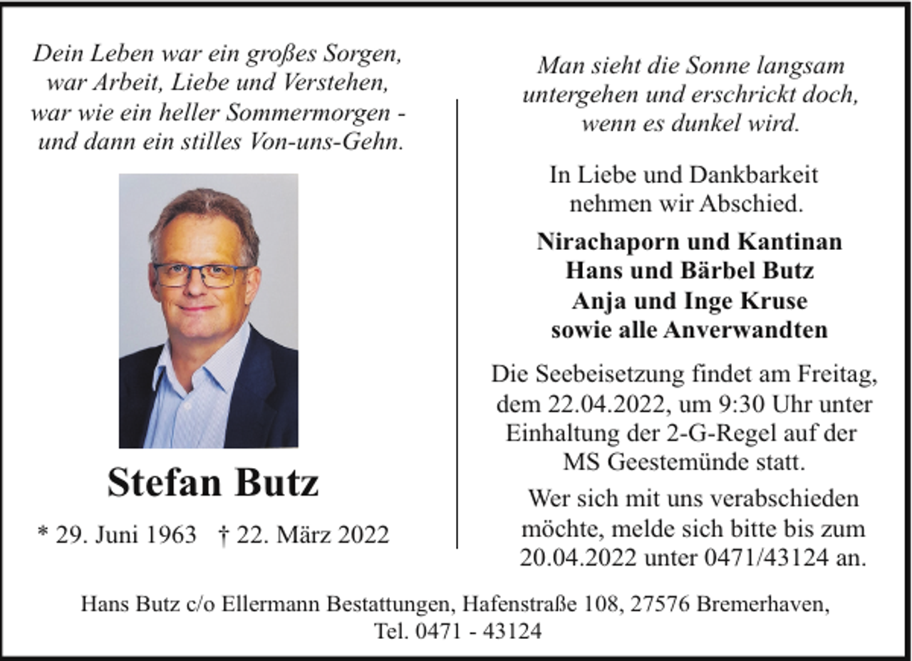 <p>Dein Leben war ein großes Sorgen,<br />war Arbeit, Liebe und Verstehen,<br />war wie ein heller Sommermorgen und dann ein stilles Von-uns-Gehn.</p><p>Stefan Butz<br />* 29. Juni 1963 † 22. März 2022</p><p>Man sieht die Sonne langsam<br />untergehen und erschrickt doch,<br />wenn es dunkel wird.<br />In Liebe und Dankbarkeit<br />nehmen wir Abschied.<br />Nirachaporn und Kantinan<br />Hans und Bärbel Butz<br />Anja und Inge Kruse<br />sowie alle Anverwandten<br />Die Seebeisetzung findet am Freitag,<br />dem 22.04.2022, um 9:30 Uhr unter<br />Einhaltung der 2-G-Regel auf der<br />MS Geestemünde statt.<br />Wer sich mit uns verabschieden<br />möchte, melde sich bitte bis zum<br />20.04.2022 unter 0471/43124 an.</p><p>Hans Butz c/o Ellermann Bestattungen, Hafenstraße 108, 27576 Bremerhaven,<br />Tel. 0471 - 43124</p>