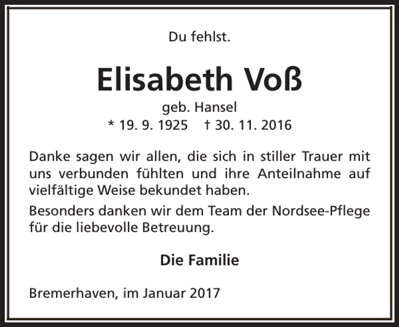 <p>Du fehlst.</p><p>Elisabeth Voß<br />geb. Hansel<br />* 19. 9. 1925 † 30. 11. 2016</p><p>Danke sagen wir allen, die sich in stiller Trauer mit<br />uns verbunden fühlten und ihre Anteilnahme auf<br />vielfältige Weise bekundet haben.<br />Besonders danken wir dem Team der Nordsee-Pflege<br />für die liebevolle Betreuung.</p><p>Die Familie<br />Bremerhaven, im Januar 2017</p>