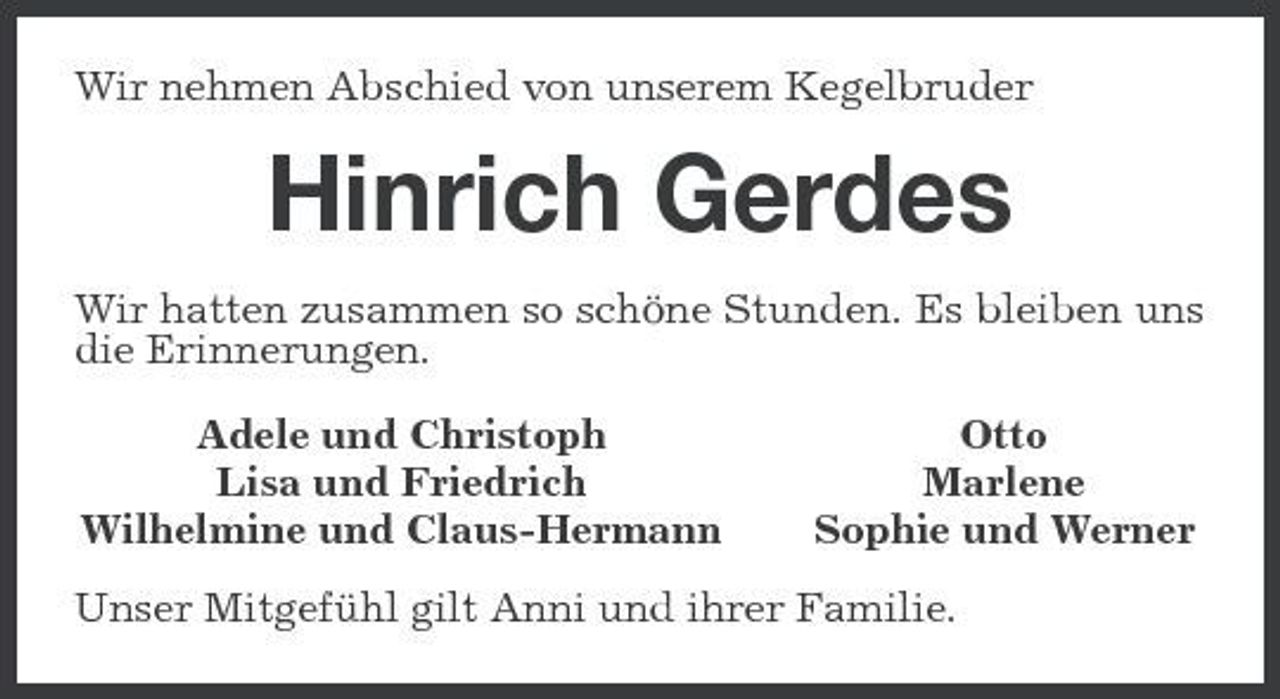 <p>Wir nehmen Abschied von unserem Kegelbruder</p><p>Hinrich Gerdes<br />Wir hatten zusammen so schöne Stunden. Es bleiben uns die Erinnerungen. Adele und Christoph Lisa und Friedrich Wilhelmine und Claus-Hermann Otto Marlene Sophie und Werner</p><p>Unser Mitgefühl gilt Anni und ihrer Familie.</p>