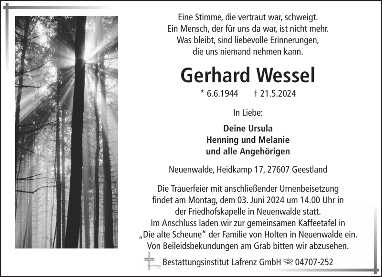 <p>Eine Stimme, die vertraut war, schweigt.<br />Ein Mensch, der für uns da war, ist nicht mehr.<br />Was bleibt, sind liebevolle Erinnerungen,<br />die uns niemand nehmen kann.</p><p>Gerhard Wessel<br />* 6.6.1944</p><p>† 21.5.2024</p><p>In Liebe:<br />Deine Ursula<br />Henning und Melanie<br />und alle Angehörigen<br />Neuenwalde, Heidkamp 17, 27607 Geestland<br />Die Trauerfeier mit anschließender Urnenbeisetzung<br />findet am Montag, dem 03. Juni 2024 um 14.00 Uhr in<br />der Friedhofskapelle in Neuenwalde statt.<br />Im Anschluss laden wir zur gemeinsamen Kaffeetafel in<br />„Die alte Scheune“ der Familie von Holten in Neuenwalde ein.<br />Von Beileidsbekundungen am Grab bitten wir abzusehen.<br />Bestattungsinstitut Lafrenz GmbH</p><p>04707-252</p>