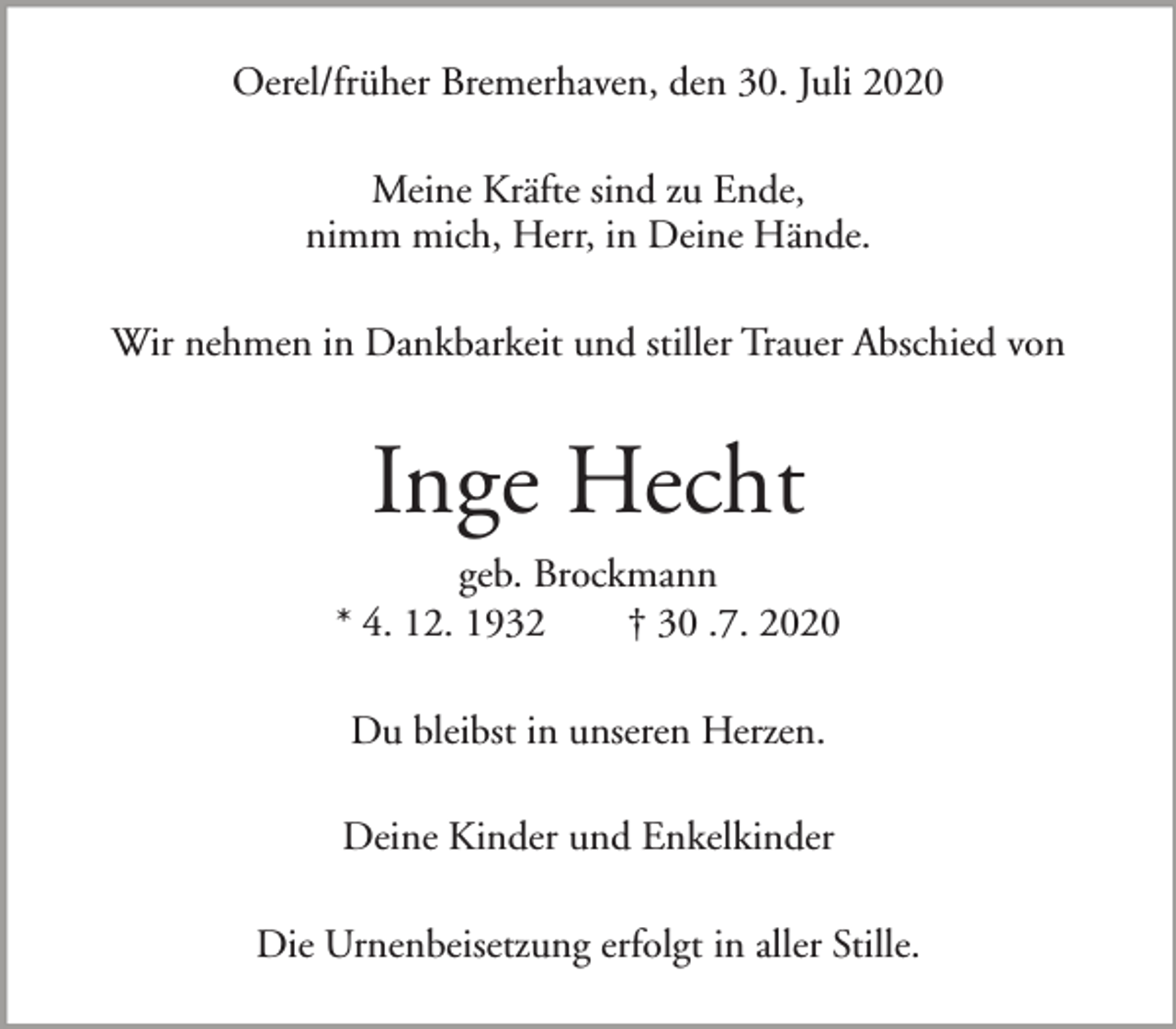 <p>Oerel/früher Bremerhaven, den 30. Juli 2020<br />Meine Kräfte sind zu Ende,<br />nimm mich, Herr, in Deine Hände.<br />Wir nehmen in Dankbarkeit und stiller Trauer Abschied von</p><p>Inge Hecht<br />geb. Brockmann<br />* 4. 12. 1932<br />† 30 .7. 2020<br />Du bleibst in unseren Herzen.<br />Deine Kinder und Enkelkinder<br />Die Urnenbeisetzung erfolgt in aller Stille.</p>
