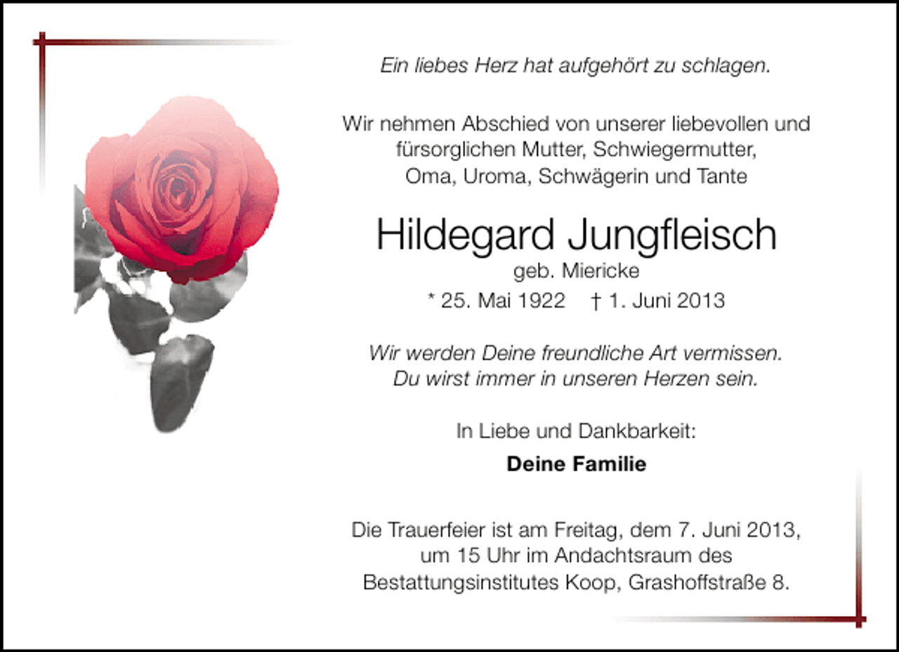 <p>Ein liebes Herz hat aufgehört zu schlagen.<br />Wir nehmen Abschied von unserer liebevollen und<br />fürsorglichen Mutter, Schwiegermutter,<br />Oma, Uroma, Schwägerin und Tante</p><p>Hildegard Jungﬂeisch<br />geb. Miericke<br />* 25. Mai 1922 † 1. Juni 2013</p><p>Wir werden Deine freundliche Art vermissen.<br />Du wirst immer in unseren Herzen sein.<br />In Liebe und Dankbarkeit:<br />Deine Familie<br />Die Trauerfeier ist am Freitag, dem 7. Juni 2013,<br />um 15 Uhr im Andachtsraum des<br />Bestattungsinstitutes Koop, Grashoffstraße 8.</p>