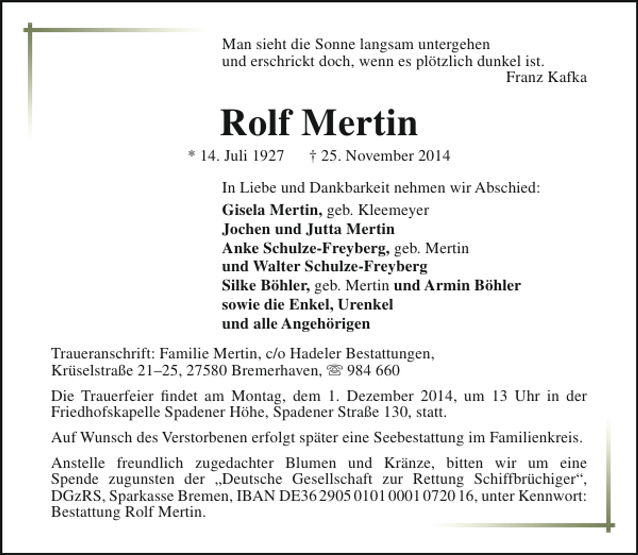 <p>Man sieht die Sonne langsam untergehen<br />und erschrickt doch, wenn es plötzlich dunkel ist.<br />Franz Kafka</p><p>Rolf Mertin</p><p>* 14. Juli 1927</p><p>† 25. November 2014</p><p>In Liebe und Dankbarkeit nehmen wir Abschied:<br />Gisela Mertin, geb. Kleemeyer<br />Jochen und Jutta Mertin<br />Anke Schulze-Freyberg, geb. Mertin<br />und Walter Schulze-Freyberg<br />Silke Böhler, geb. Mertin und Armin Böhler<br />sowie die Enkel, Urenkel<br />und alle Angehörigen<br />Traueranschrift: Familie Mertin, c/o Hadeler Bestattungen,<br />Krüselstraße 21–25, 27580 Bremerhaven,  984 660<br />Die Trauerfeier findet am Montag, dem 1. Dezember 2014, um 13 Uhr in der<br />Friedhofskapelle Spadener Höhe, Spadener Straße 130, statt.<br />Auf Wunsch des Verstorbenen erfolgt später eine Seebestattung im Familienkreis.<br />Anstelle freundlich zugedachter Blumen und Kränze, bitten wir um eine<br />Spende zugunsten der „Deutsche Gesellschaft zur Rettung Schiffbrüchiger“,<br />DGzRS, Sparkasse Bremen, IBAN DE36 2905 0101 0001 0720 16, unter Kennwort:<br />Bestattung Rolf Mertin.</p>