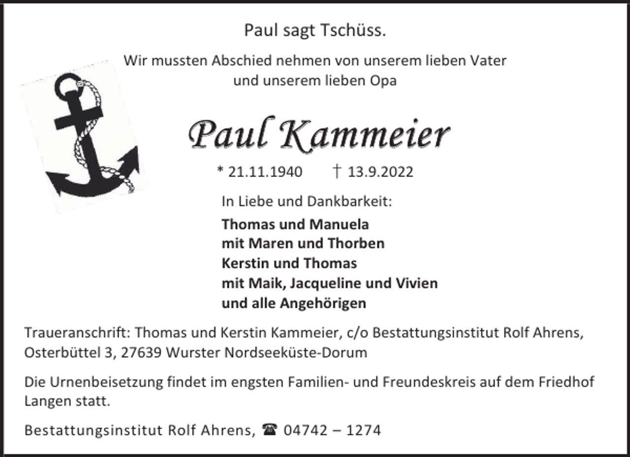 <p>Paul sagt Tschüss.<br />Wir mussten Abschied nehmen von unserem lieben Vater<br />und unserem lieben Opa</p><p>Paul Kammeier<br />* 21.11.1940</p><p>† 13.9.2022</p><p>In Liebe und Dankbarkeit:<br />Thomas und Manuela<br />mit Maren und Thorben<br />Kerstin und Thomas<br />mit Maik, Jacqueline und Vivien<br />und alle Angehörigen<br />Traueranschrift: Thomas und Kerstin Kammeier, c/o Bestattungsinstitut Rolf Ahrens,<br />Osterbüttel 3, 27639 Wurster Nordseeküste-Dorum<br />Die Urnenbeisetzung findet im engsten Familien- und Freundeskreis auf dem Friedhof<br />Langen statt.<br />Bestattungsinstitut Rolf Ahrens,  04742 – 1274</p>