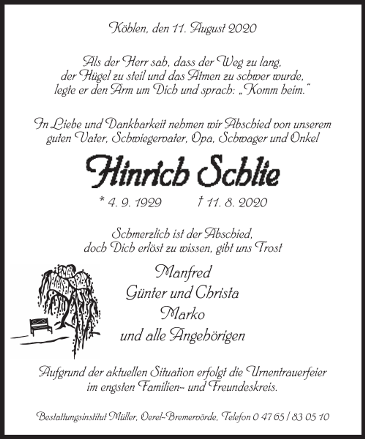 <p>Köhlen, den 11. August 2020<br />Als der Herr sah, dass der Weg zu lang,<br />der Hügel zu steil und das Atmen zu schwer wurde,<br />legte er den Arm um Dich und sprach: „Komm heim.“<br />In Liebe und Dankbarkeit nehmen wir Abschied von unserem<br />guten Vater, Schwiegervater, Opa, Schwager und Onkel</p><p>Hinrich Schlie<br />* 4. 9. 1929</p><p>† 11. 8. 2020</p><p>Schmerzlich ist der Abschied,<br />doch Dich erlöst zu wissen, gibt uns Trost</p><p>Manfred<br />Günter und Christa<br />Marko<br />und alle Angehörigen<br />Aufgrund der aktuellen Situation erfolgt die Urnentrauerfeier<br />im engsten Familien- und Freundeskreis.<br />Bestattungsinstitut Müller, Oerel-Bremervörde, Telefon 0 47 65 / 83 05 10</p>