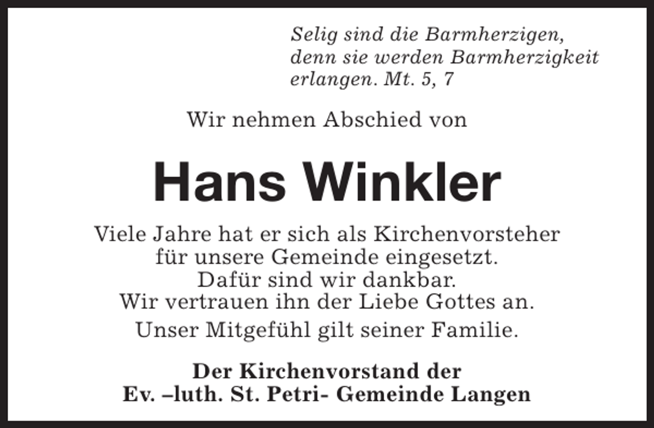 <p>Selig sind die Barmherzigen,<br />denn sie werden Barmherzigkeit<br />erlangen. Mt. 5, 7</p><p>Wir nehmen Abschied von</p><p>Hans Winkler</p><p>Viele Jahre hat er sich als Kirchenvorsteher<br />für unsere Gemeinde eingesetzt.<br />Dafür sind wir dankbar.<br />Wir vertrauen ihn der Liebe Gottes an.<br />Unser Mitgefühl gilt seiner Familie.<br />Der Kirchenvorstand der<br />Ev. –luth. St. Petri- Gemeinde Langen</p>