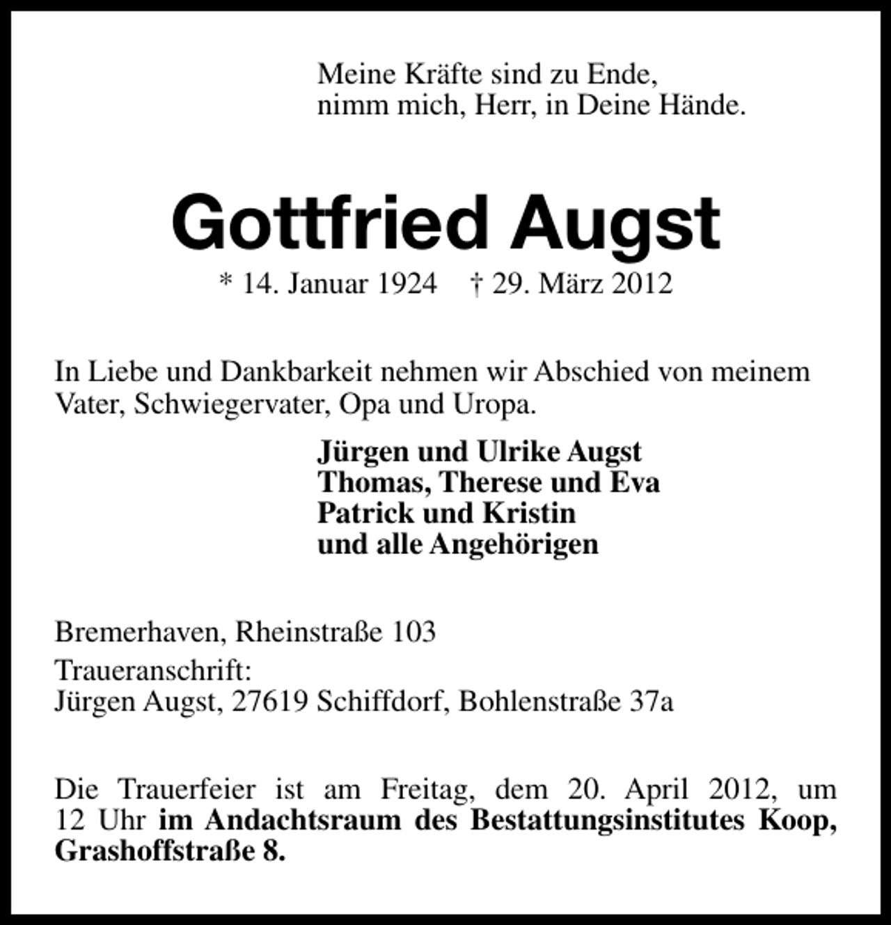 <p>Meine Kräfte sind zu Ende,<br />nimm mich, Herr, in Deine Hände.</p><p>Gottfried Augst<br />* 14. Januar 1924 † 29. März 2012</p><p>In Liebe und Dankbarkeit nehmen wir Abschied von meinem<br />Vater, Schwiegervater, Opa und Uropa.<br />Jürgen und Ulrike Augst<br />Thomas, Therese und Eva<br />Patrick und Kristin<br />und alle Angehörigen<br />Bremerhaven, Rheinstraße 103<br />Traueranschrift:<br />Jürgen Augst, 27619 Schiffdorf, Bohlenstraße 37a<br />Die Trauerfeier ist am Freitag, dem 20. April 2012, um<br />12 Uhr im Andachtsraum des Bestattungsinstitutes Koop,<br />Grashoffstraße 8.</p>