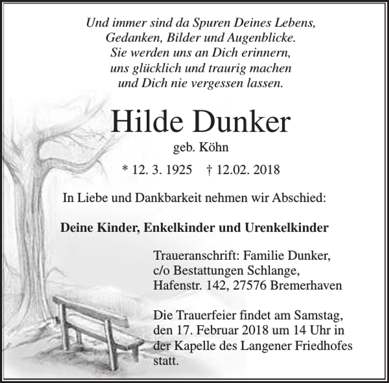 <p>Und immer sind da Spuren Deines Lebens,<br />Gedanken, Bilder und Augenblicke.<br />Sie werden uns an Dich erinnern,<br />uns glücklich und traurig machen<br />und Dich nie vergessen lassen.</p><p>Hilde Dunker<br />geb. Köhn</p><p>* 12. 3. 1925</p><p>† 12.02. 2018</p><p>In Liebe und Dankbarkeit nehmen wir Abschied:<br />Deine Kinder, Enkelkinder und Urenkelkinder<br />Traueranschrift: Familie Dunker,<br />c/o Bestattungen Schlange,<br />Hafenstr. 142, 27576 Bremerhaven<br />Die Trauerfeier findet am Samstag,<br />den 17. Februar 2018 um 14 Uhr in<br />der Kapelle des Langener Friedhofes<br />statt.</p>