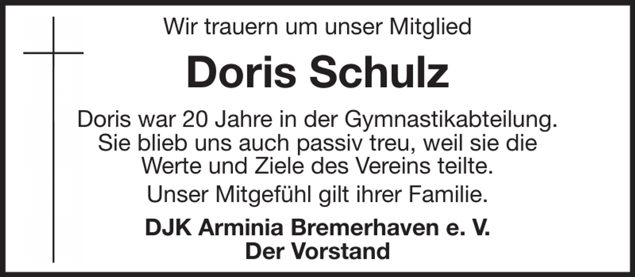 <p>Wir trauern um unser Mitglied</p><p>Doris Schulz<br />Doris war 20 Jahre in der Gymnastikabteilung.<br />Sie blieb uns auch passiv treu, weil sie die<br />Werte und Ziele des Vereins teilte.<br />Unser Mitgefühl gilt ihrer Familie.<br />DJK Arminia Bremerhaven e. V.<br />Der Vorstand</p>