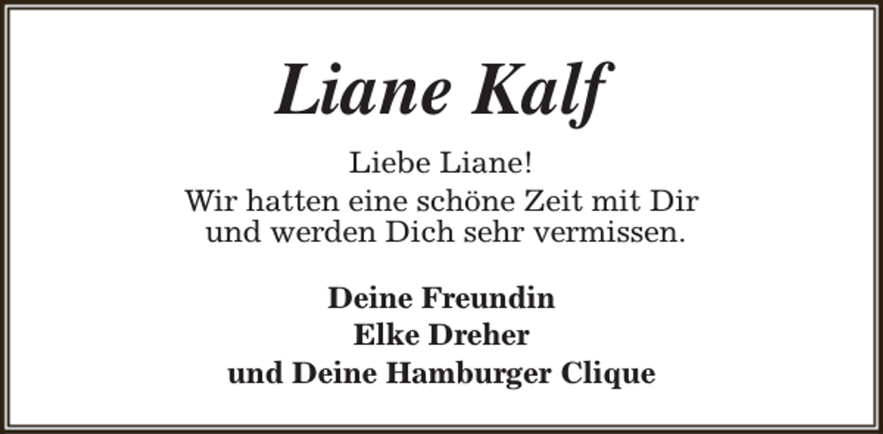 <p>Liane Kalf<br />Liebe Liane!<br />Wir hatten eine schöne Zeit mit Dir<br />und werden Dich sehr vermissen.<br />Deine Freundin<br />Elke Dreher<br />und Deine Hamburger Clique</p>
