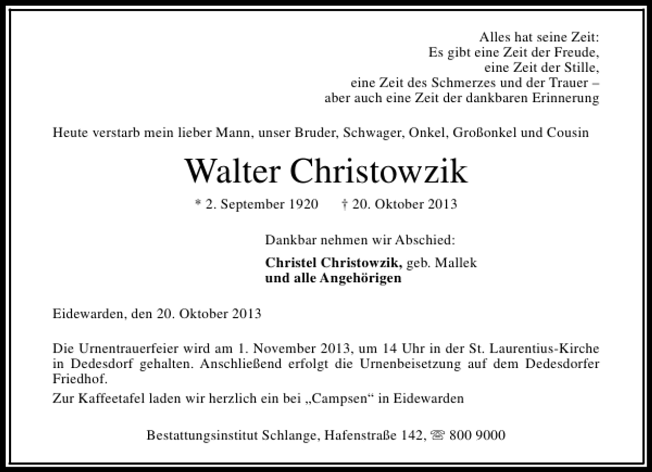 <p>Alles hat seine Zeit:<br />Es gibt eine Zeit der Freude,<br />eine Zeit der Stille,<br />eine Zeit des Schmerzes und der Trauer –<br />aber auch eine Zeit der dankbaren Erinnerung<br />Heute verstarb mein lieber Mann, unser Bruder, Schwager, Onkel, Großonkel und Cousin</p><p>Walter Christowzik<br />* 2. September 1920</p><p>† 20. Oktober 2013</p><p>Dankbar nehmen wir Abschied:<br />Christel Christowzik, geb. Mallek<br />und alle Angehörigen<br />Eidewarden, den 20. Oktober 2013<br />Die Urnentrauerfeier wird am 1. November 2013, um 14 Uhr in der St. Laurentius-Kirche<br />in Dedesdorf gehalten. Anschließend erfolgt die Urnenbeisetzung auf dem Dedesdorfer<br />Friedhof.<br />Zur Kaffeetafel laden wir herzlich ein bei „Campsen“ in Eidewarden<br />Bestattungsinstitut Schlange, Hafenstraße 142, s 800 9000</p>