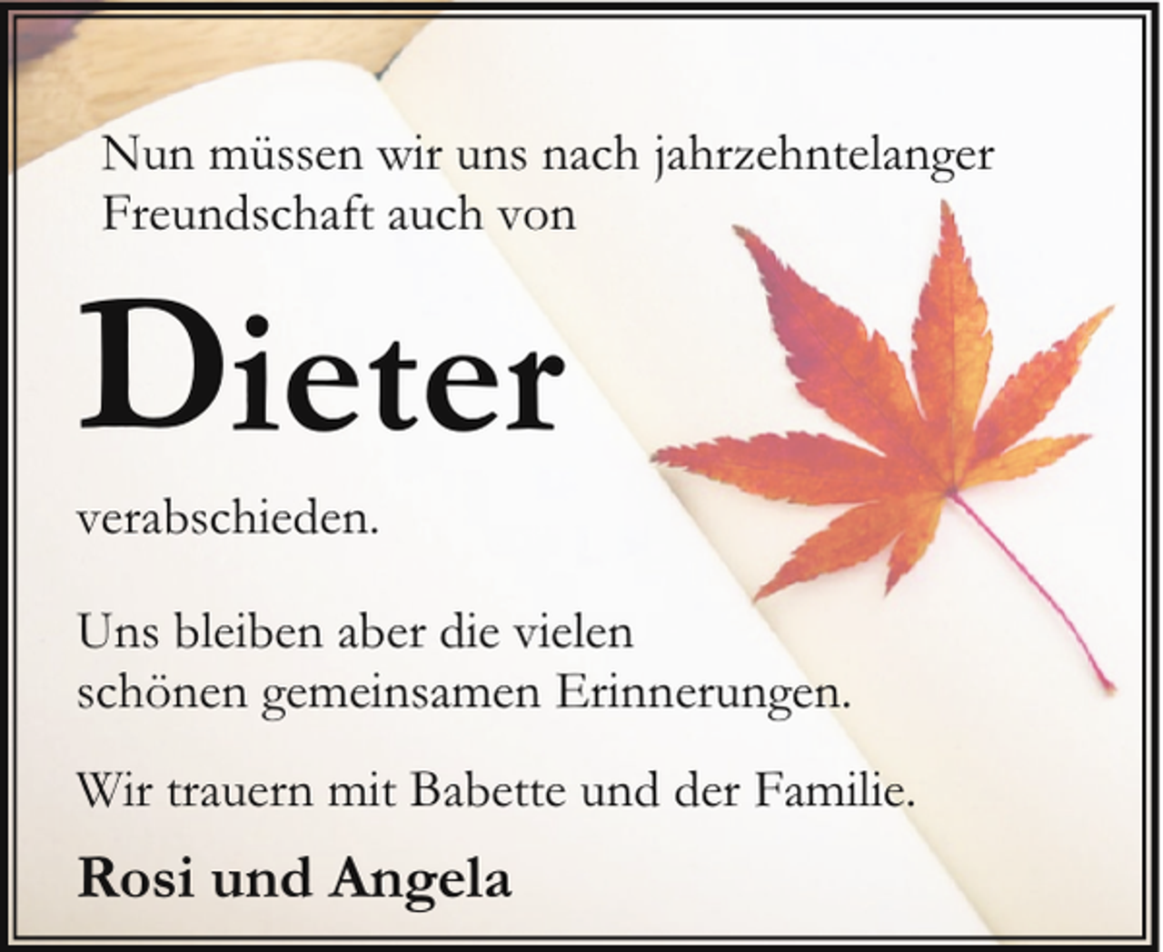 <p>Nun müssen wir uns nach jahrzehntelanger<br />Freundschaft auch von</p><p>Dieter</p><p>verabschieden.</p><p>Uns bleiben aber die vielen<br />schönen gemeinsamen Erinnerungen.<br />Wir trauern mit Babette und der Familie.</p><p>Rosi und Angela</p>