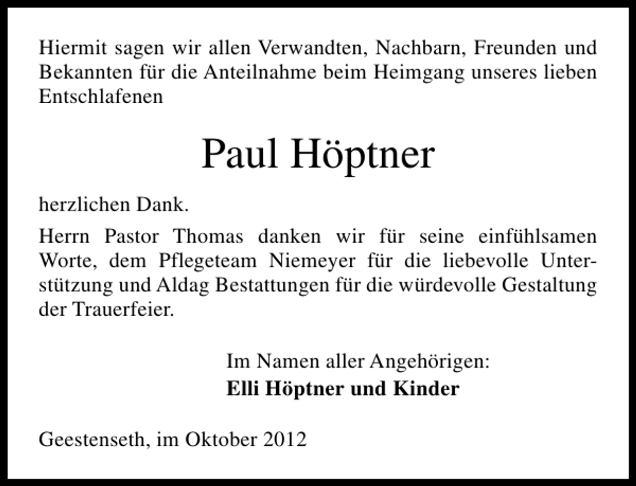 <p>Hiermit sagen wir allen Verwandten, Nachbarn, Freunden und<br />Bekannten für die Anteilnahme beim Heimgang unseres lieben<br />Entschlafenen</p>
<p>Paul Höptner<br />herzlichen Dank.<br />Herrn Pastor Thomas danken wir für seine einfühlsamen<br />Worte, dem Pflegeteam Niemeyer für die liebevolle Unterstützung und Aldag Bestattungen für die würdevolle Gestaltung<br />der Trauerfeier.<br />Im Namen aller Angehörigen:<br />Elli Höptner und Kinder<br />Geestenseth, im Oktober 2012</p>
