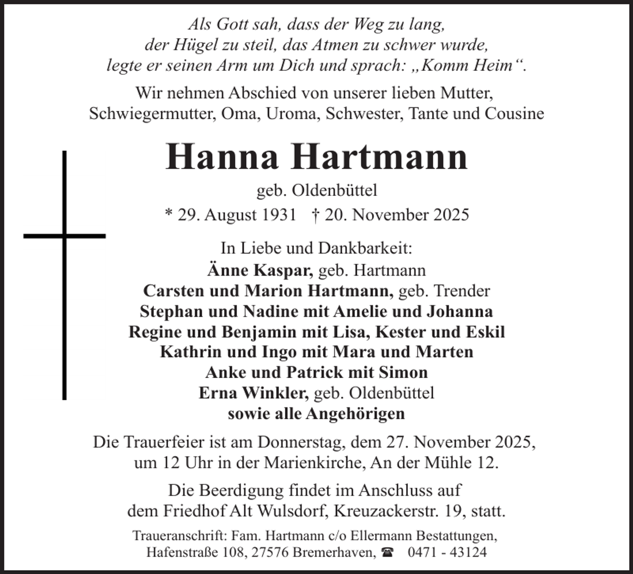 <p>Als Gott sah, dass der Weg zu lang,<br />der Hügel zu steil, das Atmen zu schwer wurde,<br />legte er seinen Arm um Dich und sprach: „Komm Heim“.<br />Wir nehmen Abschied von unserer lieben Mutter,<br />Schwiegermutter, Oma, Uroma, Schwester, Tante und Cousine</p><p>Hanna Hartmann</p><p>geb. Oldenbüttel<br />* 29. August 1931 † 20. November 2025<br />In Liebe und Dankbarkeit:<br />Änne Kaspar, geb. Hartmann<br />Carsten und Marion Hartmann, geb. Trender<br />Stephan und Nadine mit Amelie und Johanna<br />Regine und Benjamin mit Lisa, Kester und Eskil<br />Kathrin und Ingo mit Mara und Marten<br />Anke und Patrick mit Simon<br />Erna Winkler, geb. Oldenbüttel<br />sowie alle Angehörigen<br />Die Trauerfeier ist am Donnerstag, dem 27. November 2025,<br />um 12 Uhr in der Marienkirche, An der Mühle 12.<br />Die Beerdigung findet im Anschluss auf<br />dem Friedhof Alt Wulsdorf, Kreuzackerstr. 19, statt.<br />Traueranschrift: Fam. Hartmann c/o Ellermann Bestattungen,<br />Hafenstraße 108, 27576 Bremerhaven, ( 0471 - 43124</p>